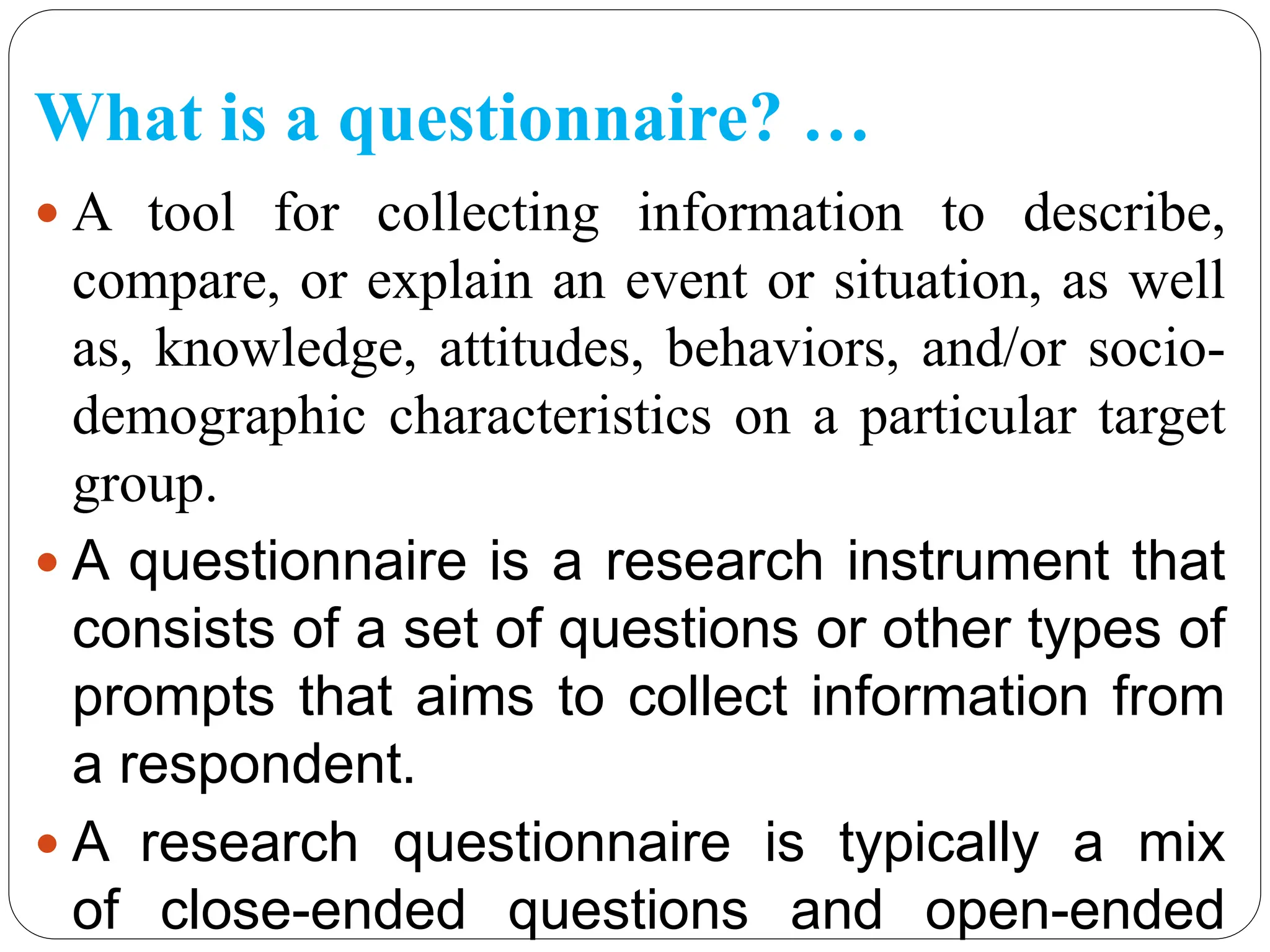 What is a questionnaire? …
 A tool for collecting information to describe,
compare, or explain an event or situation, as well
as, knowledge, attitudes, behaviors, and/or socio-
demographic characteristics on a particular target
group.
 A questionnaire is a research instrument that
consists of a set of questions or other types of
prompts that aims to collect information from
a respondent.
 A research questionnaire is typically a mix
of close-ended questions and open-ended
 