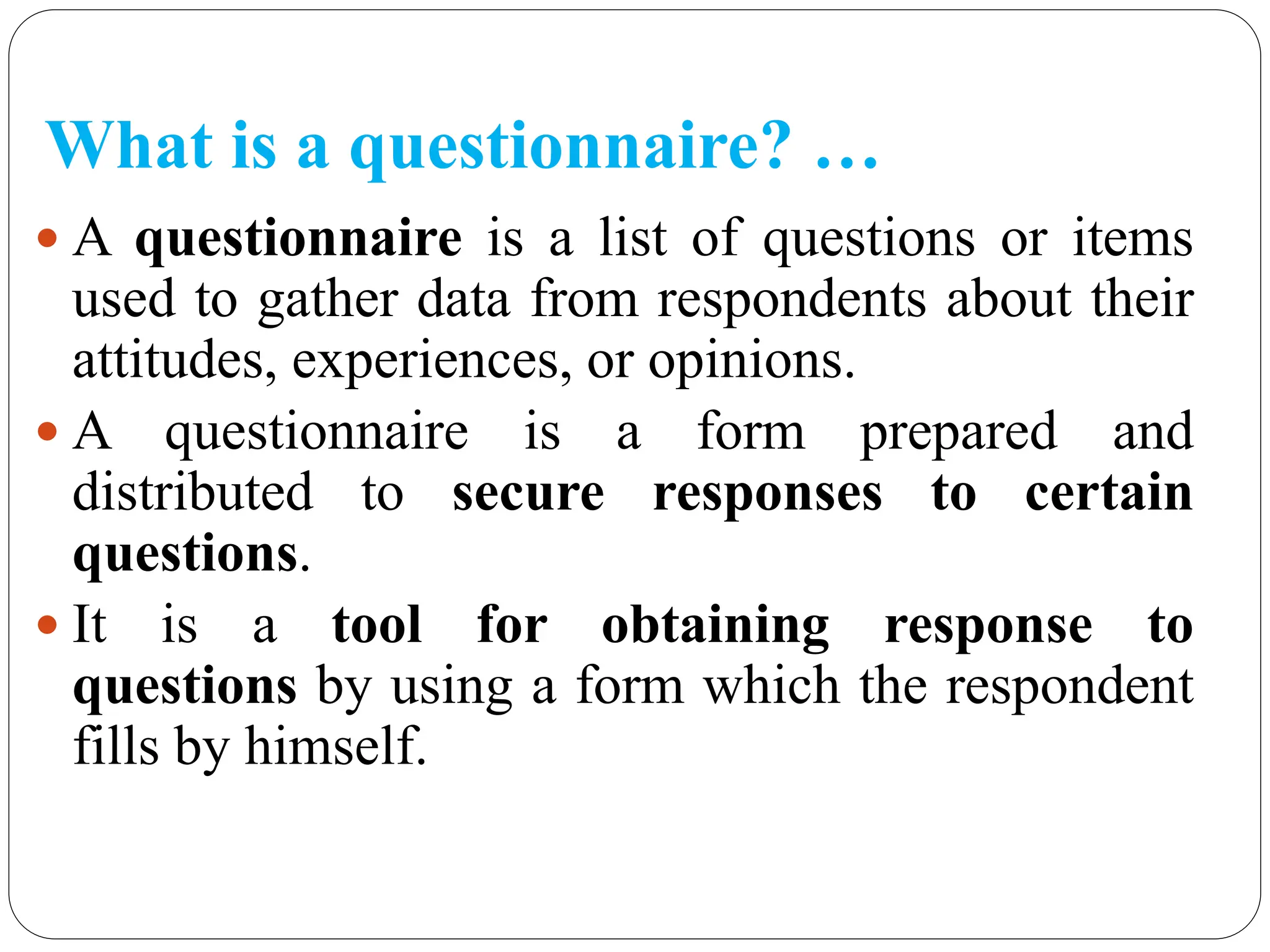 What is a questionnaire? …
 A questionnaire is a list of questions or items
used to gather data from respondents about their
attitudes, experiences, or opinions.
 A questionnaire is a form prepared and
distributed to secure responses to certain
questions.
 It is a tool for obtaining response to
questions by using a form which the respondent
fills by himself.
 