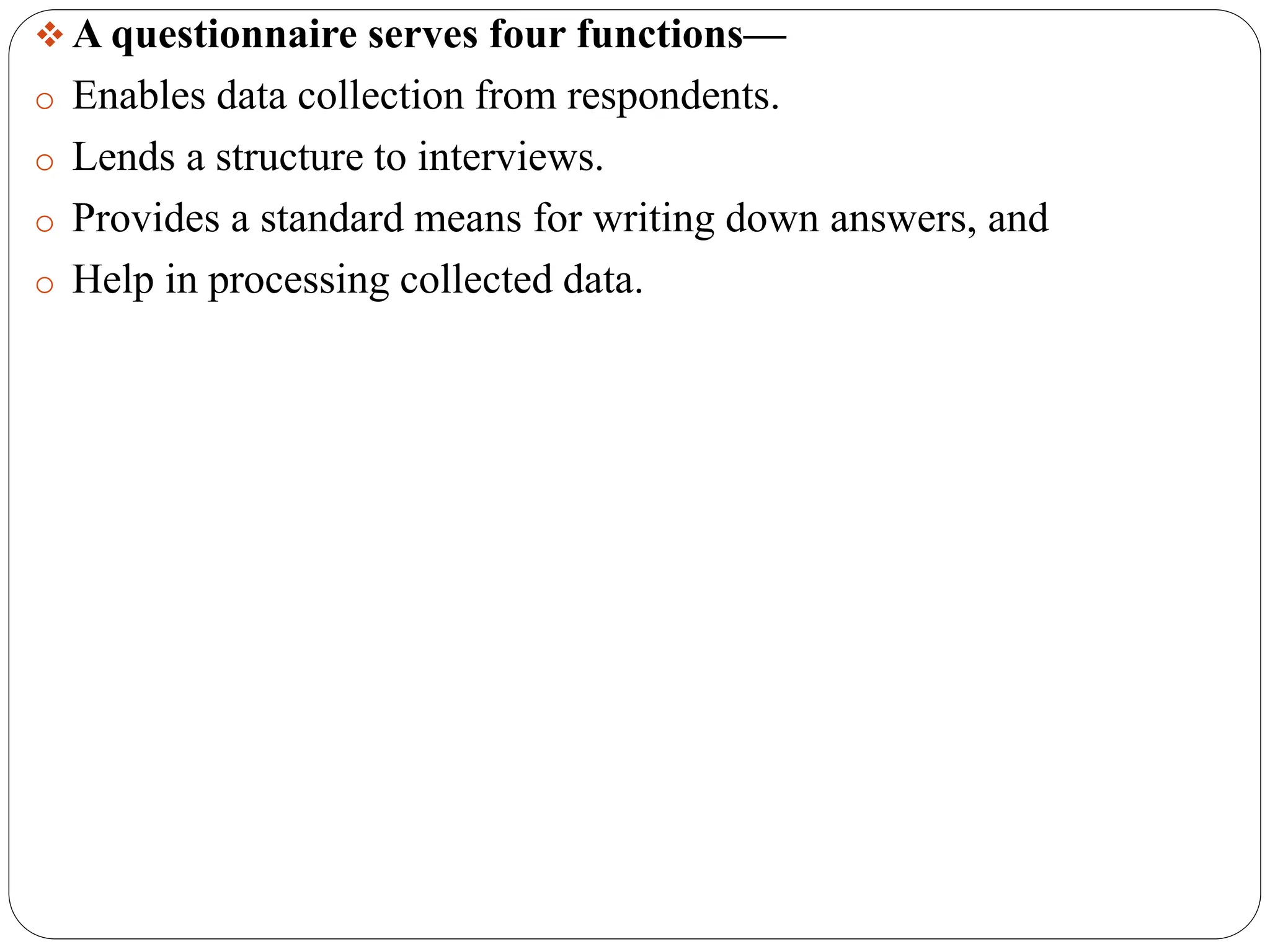  A questionnaire serves four functions—
o Enables data collection from respondents.
o Lends a structure to interviews.
o Provides a standard means for writing down answers, and
o Help in processing collected data.
 