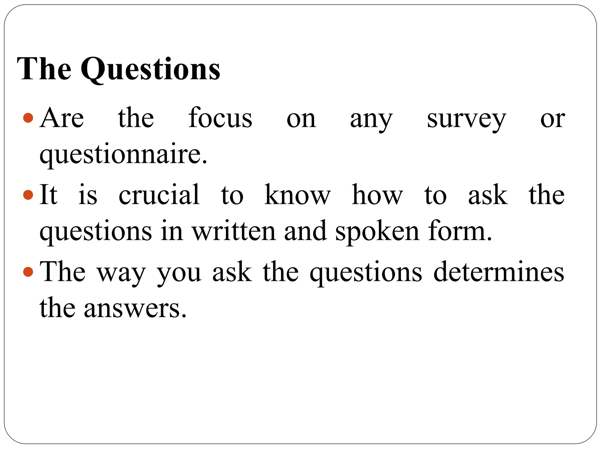 The Questions
 Are the focus on any survey or
questionnaire.
 It is crucial to know how to ask the
questions in written and spoken form.
 The way you ask the questions determines
the answers.
 