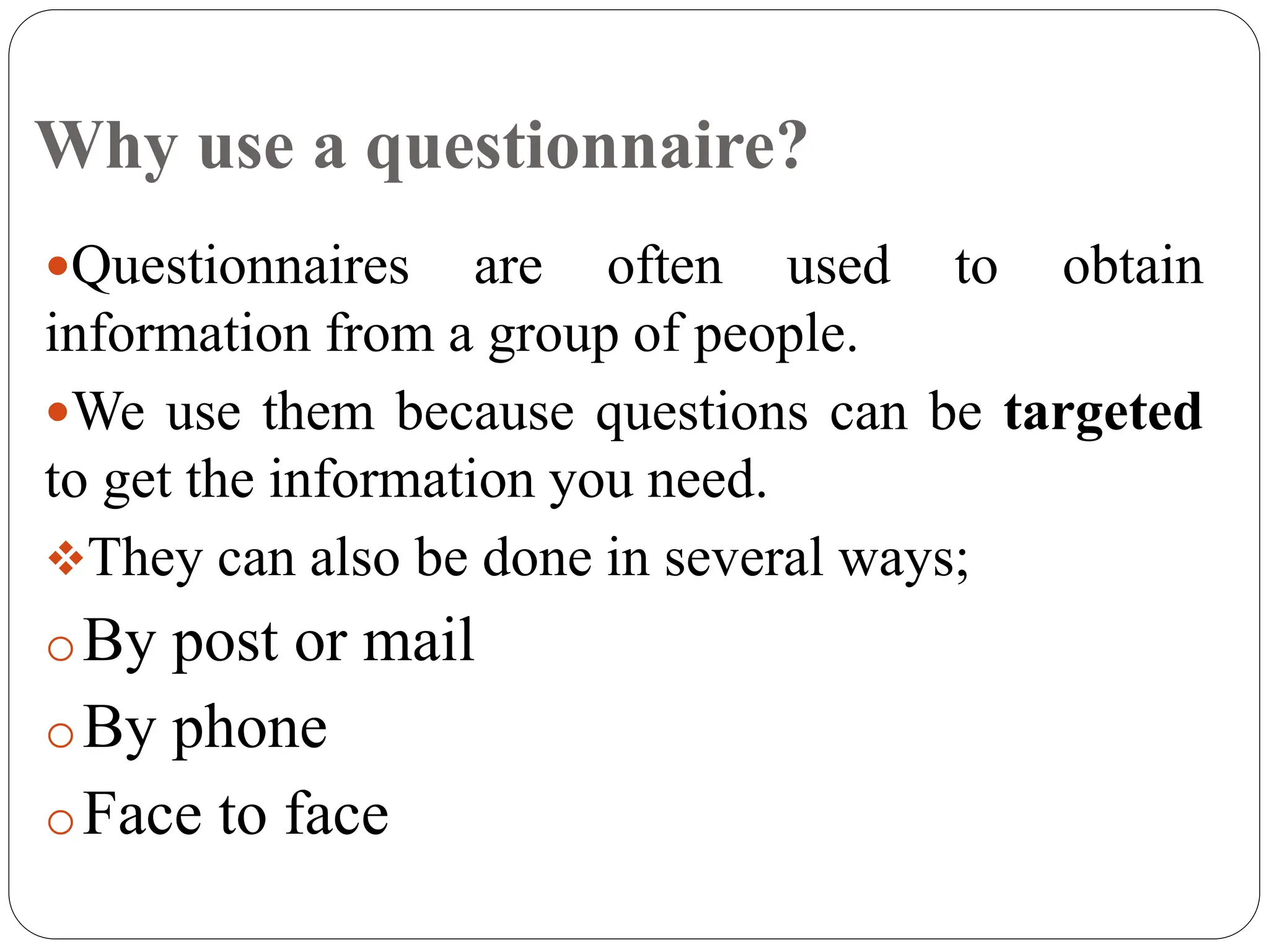 Why use a questionnaire?
Questionnaires are often used to obtain
information from a group of people.
We use them because questions can be targeted
to get the information you need.
They can also be done in several ways;
oBy post or mail
oBy phone
oFace to face
 