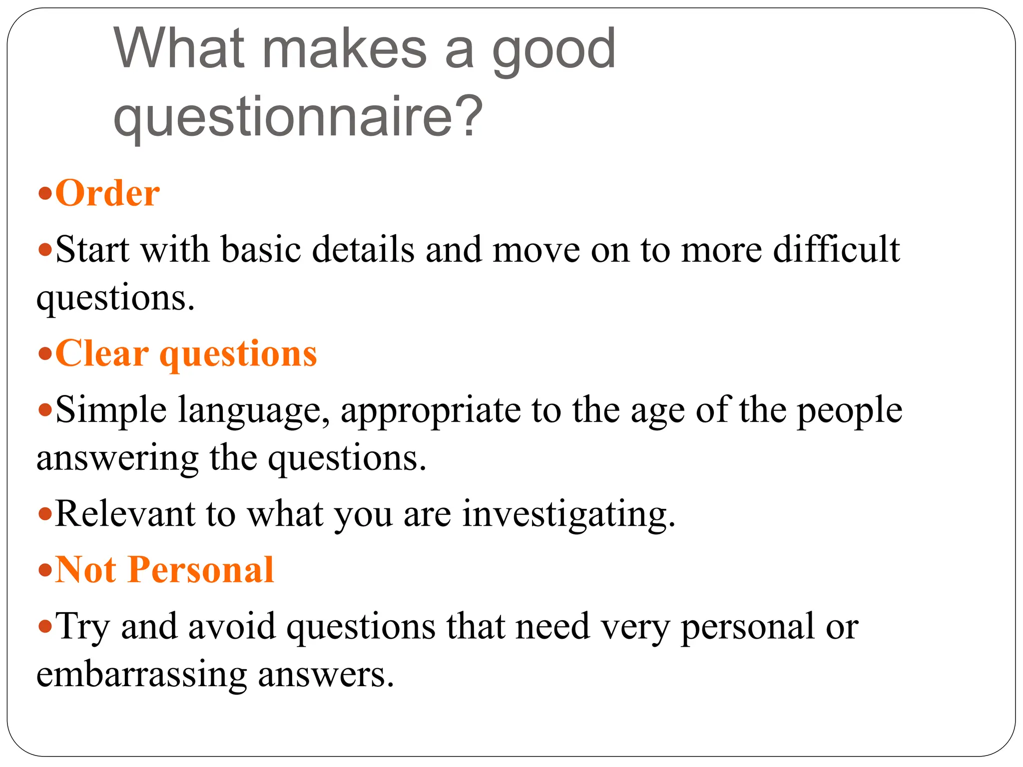 What makes a good
questionnaire?
Order
Start with basic details and move on to more difficult
questions.
Clear questions
Simple language, appropriate to the age of the people
answering the questions.
Relevant to what you are investigating.
Not Personal
Try and avoid questions that need very personal or
embarrassing answers.
 