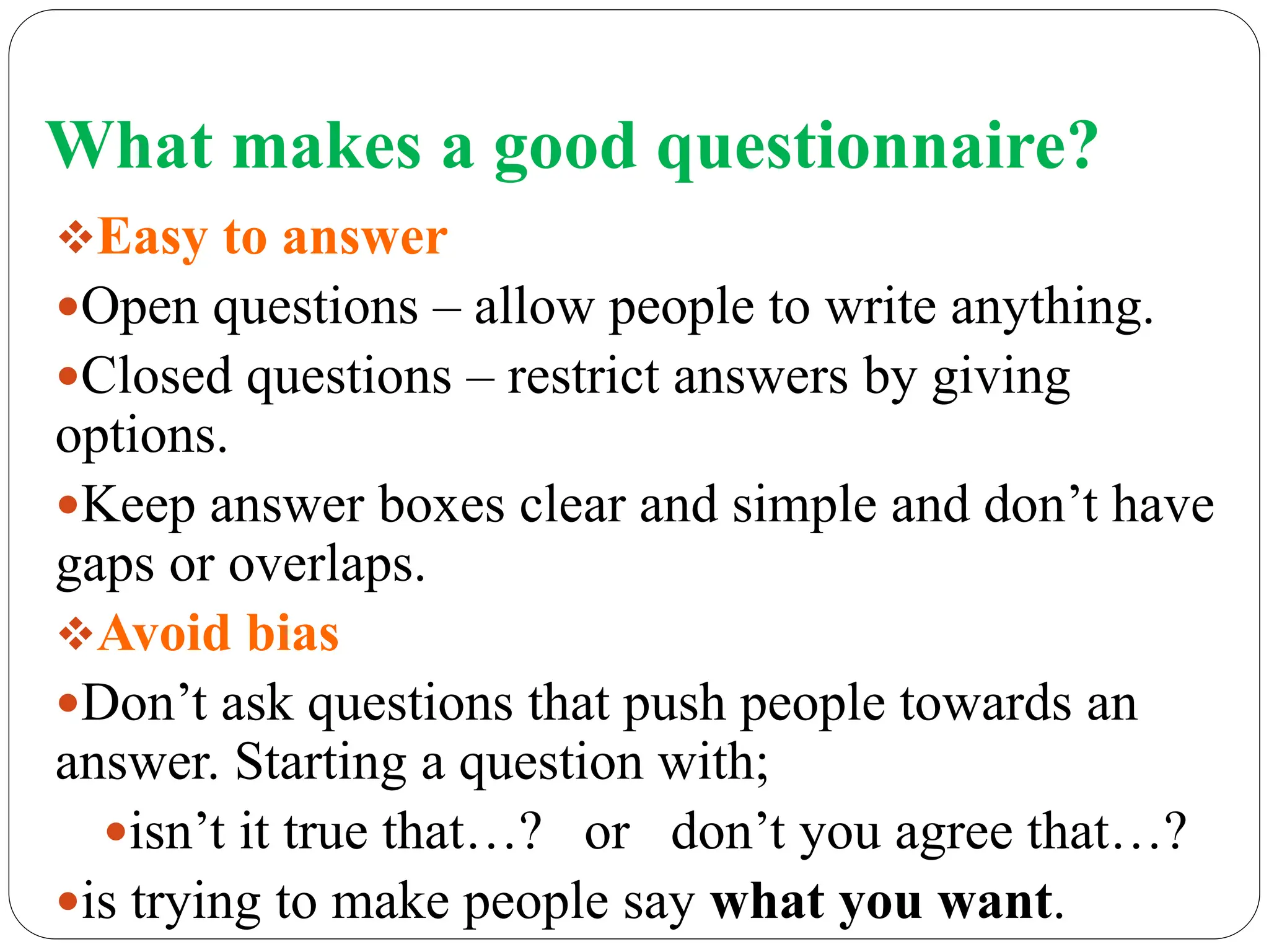 What makes a good questionnaire?
Easy to answer
Open questions – allow people to write anything.
Closed questions – restrict answers by giving
options.
Keep answer boxes clear and simple and don’t have
gaps or overlaps.
Avoid bias
Don’t ask questions that push people towards an
answer. Starting a question with;
isn’t it true that…? or don’t you agree that…?
is trying to make people say what you want.
 