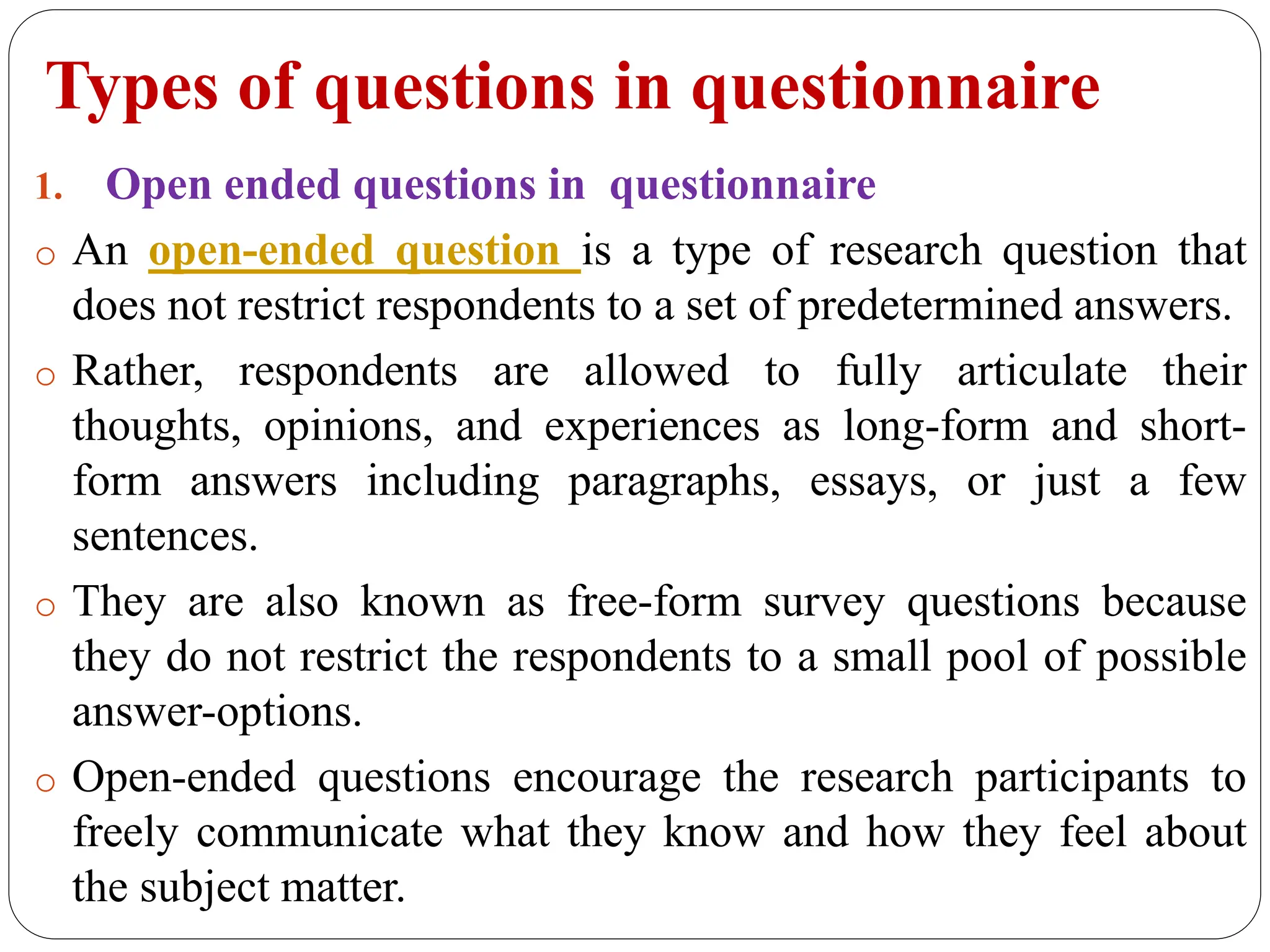 Types of questions in questionnaire
1. Open ended questions in questionnaire
o An open-ended question is a type of research question that
does not restrict respondents to a set of predetermined answers.
o Rather, respondents are allowed to fully articulate their
thoughts, opinions, and experiences as long-form and short-
form answers including paragraphs, essays, or just a few
sentences.
o They are also known as free-form survey questions because
they do not restrict the respondents to a small pool of possible
answer-options.
o Open-ended questions encourage the research participants to
freely communicate what they know and how they feel about
the subject matter.
 