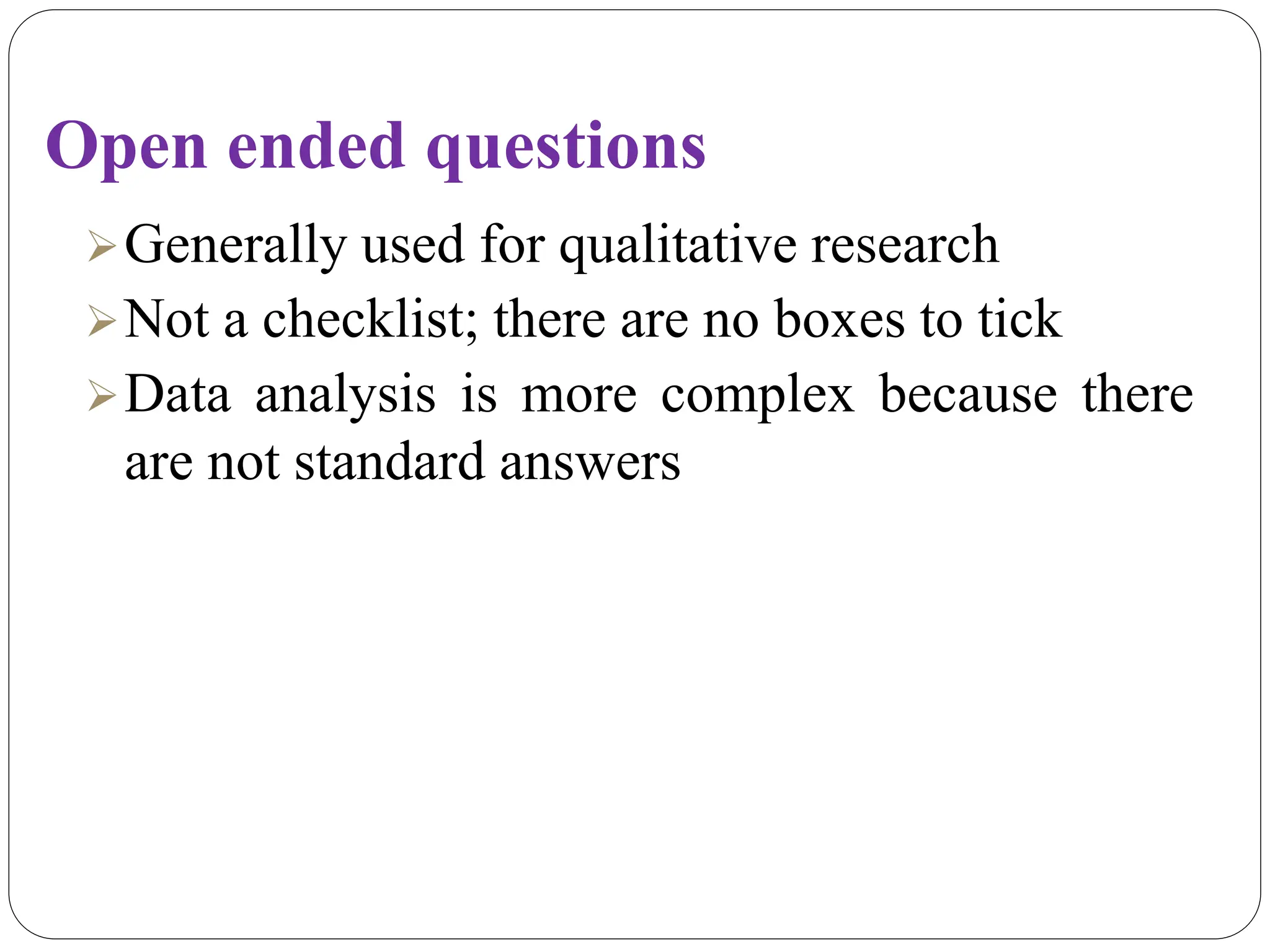 Open ended questions
Generally used for qualitative research
Not a checklist; there are no boxes to tick
Data analysis is more complex because there
are not standard answers
 