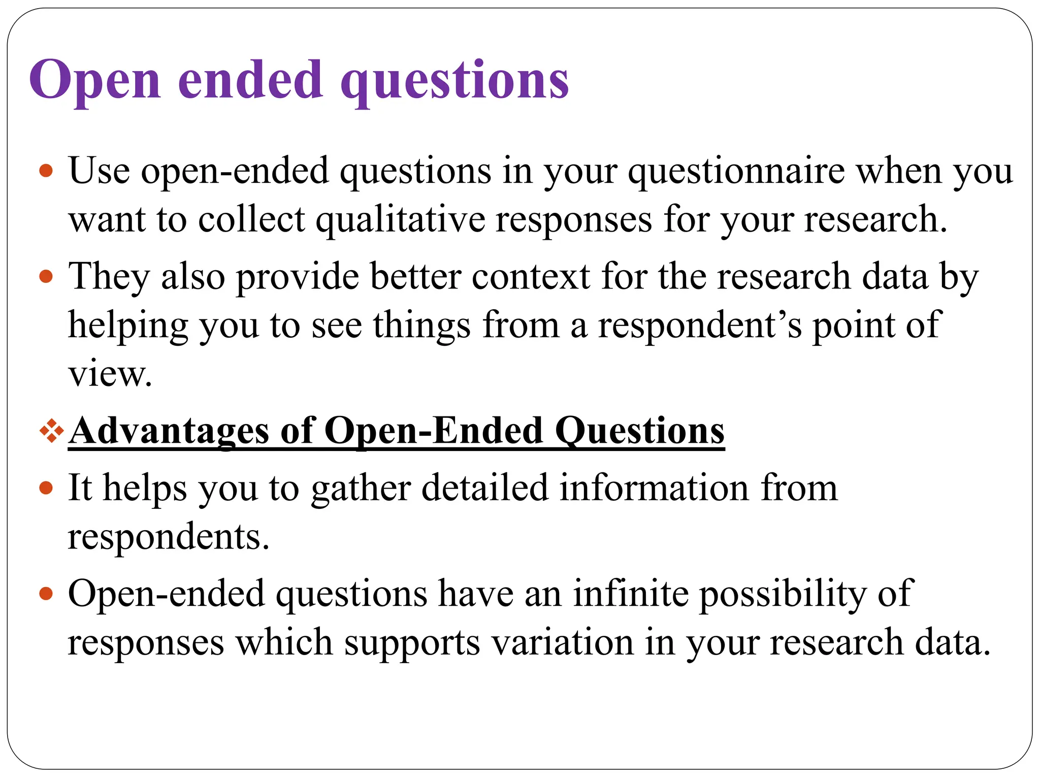 Open ended questions
 Use open-ended questions in your questionnaire when you
want to collect qualitative responses for your research.
 They also provide better context for the research data by
helping you to see things from a respondent’s point of
view.
Advantages of Open-Ended Questions
 It helps you to gather detailed information from
respondents.
 Open-ended questions have an infinite possibility of
responses which supports variation in your research data.
 