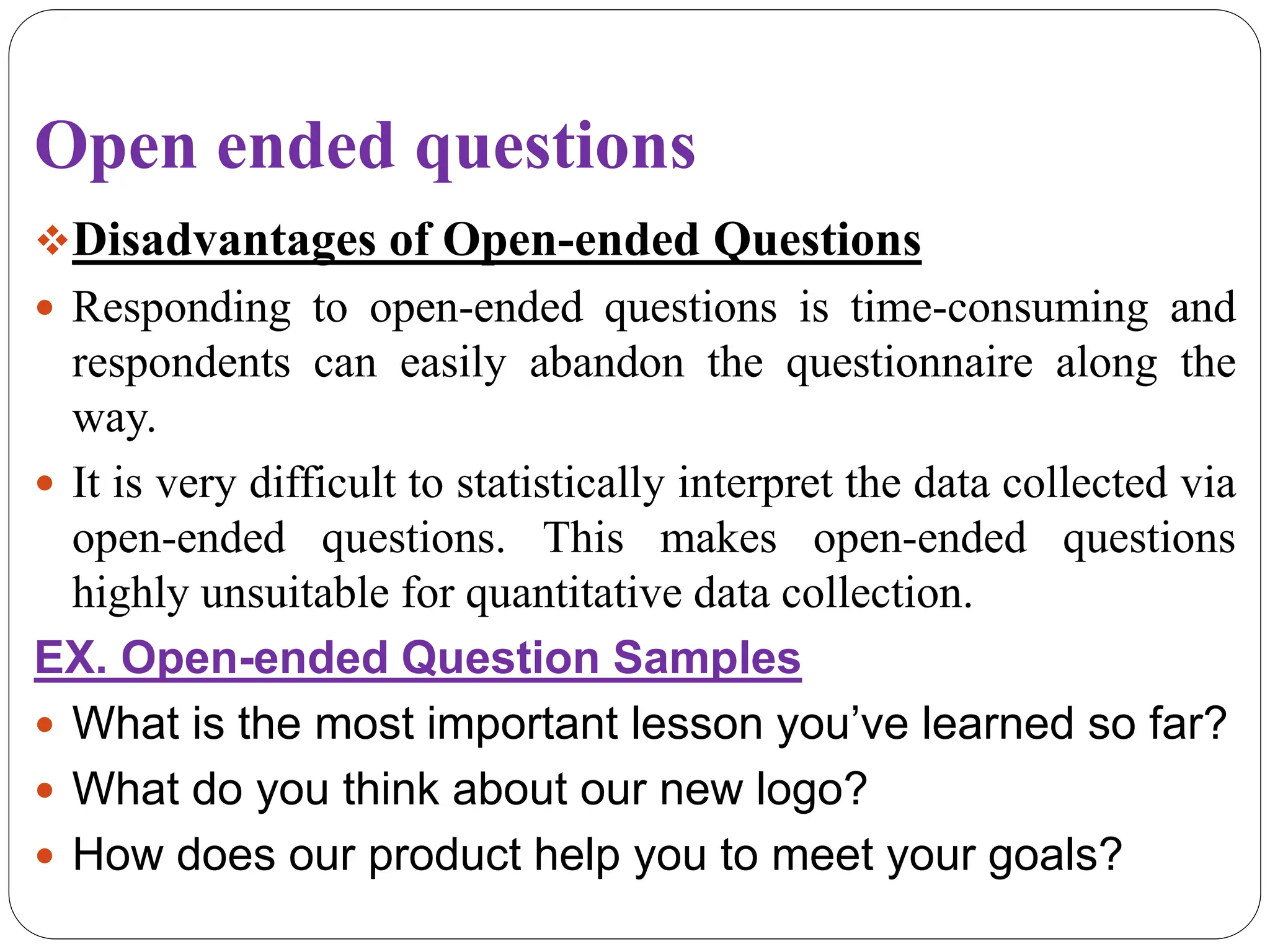 Open ended questions
Disadvantages of Open-ended Questions
 Responding to open-ended questions is time-consuming and
respondents can easily abandon the questionnaire along the
way.
 It is very difficult to statistically interpret the data collected via
open-ended questions. This makes open-ended questions
highly unsuitable for quantitative data collection.
EX. Open-ended Question Samples
 What is the most important lesson you’ve learned so far?
 What do you think about our new logo?
 How does our product help you to meet your goals?
 
