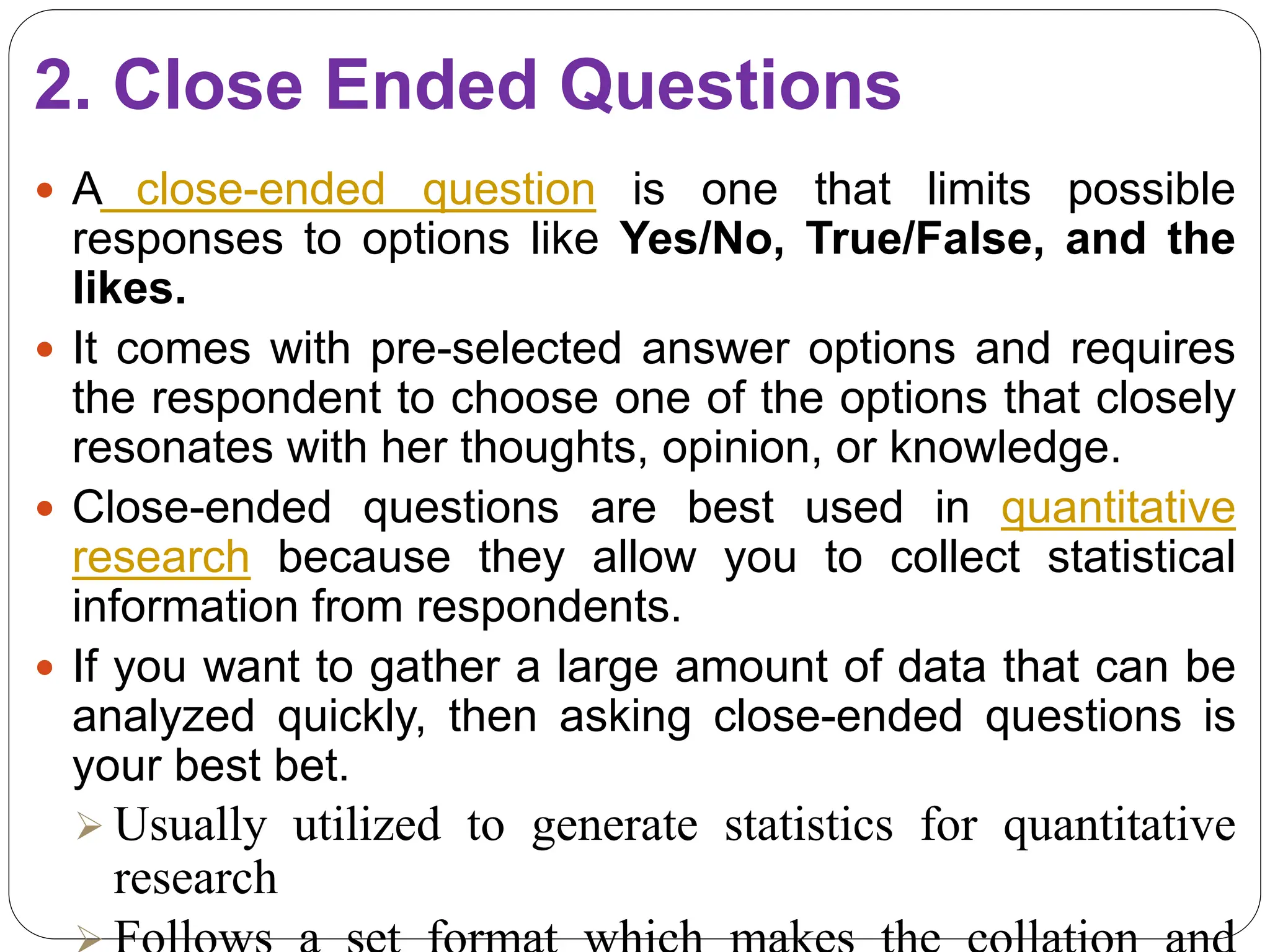 2. Close Ended Questions
 A close-ended question is one that limits possible
responses to options like Yes/No, True/False, and the
likes.
 It comes with pre-selected answer options and requires
the respondent to choose one of the options that closely
resonates with her thoughts, opinion, or knowledge.
 Close-ended questions are best used in quantitative
research because they allow you to collect statistical
information from respondents.
 If you want to gather a large amount of data that can be
analyzed quickly, then asking close-ended questions is
your best bet.
 Usually utilized to generate statistics for quantitative
research
 