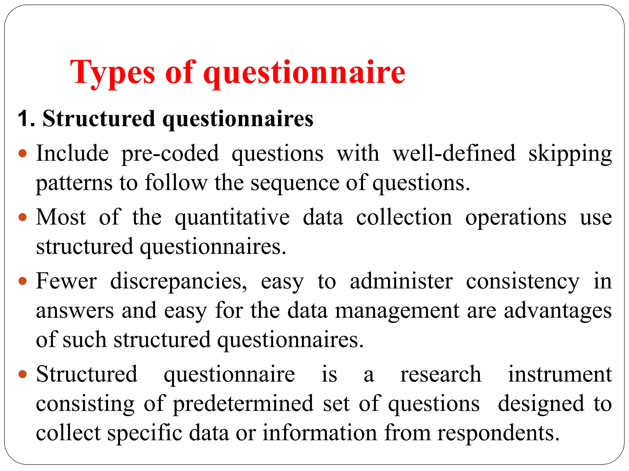 Types of questionnaire
1. Structured questionnaires
 Include pre-coded questions with well-defined skipping
patterns to follow the sequence of questions.
 Most of the quantitative data collection operations use
structured questionnaires.
 Fewer discrepancies, easy to administer consistency in
answers and easy for the data management are advantages
of such structured questionnaires.
 Structured questionnaire is a research instrument
consisting of predetermined set of questions designed to
collect specific data or information from respondents.
 