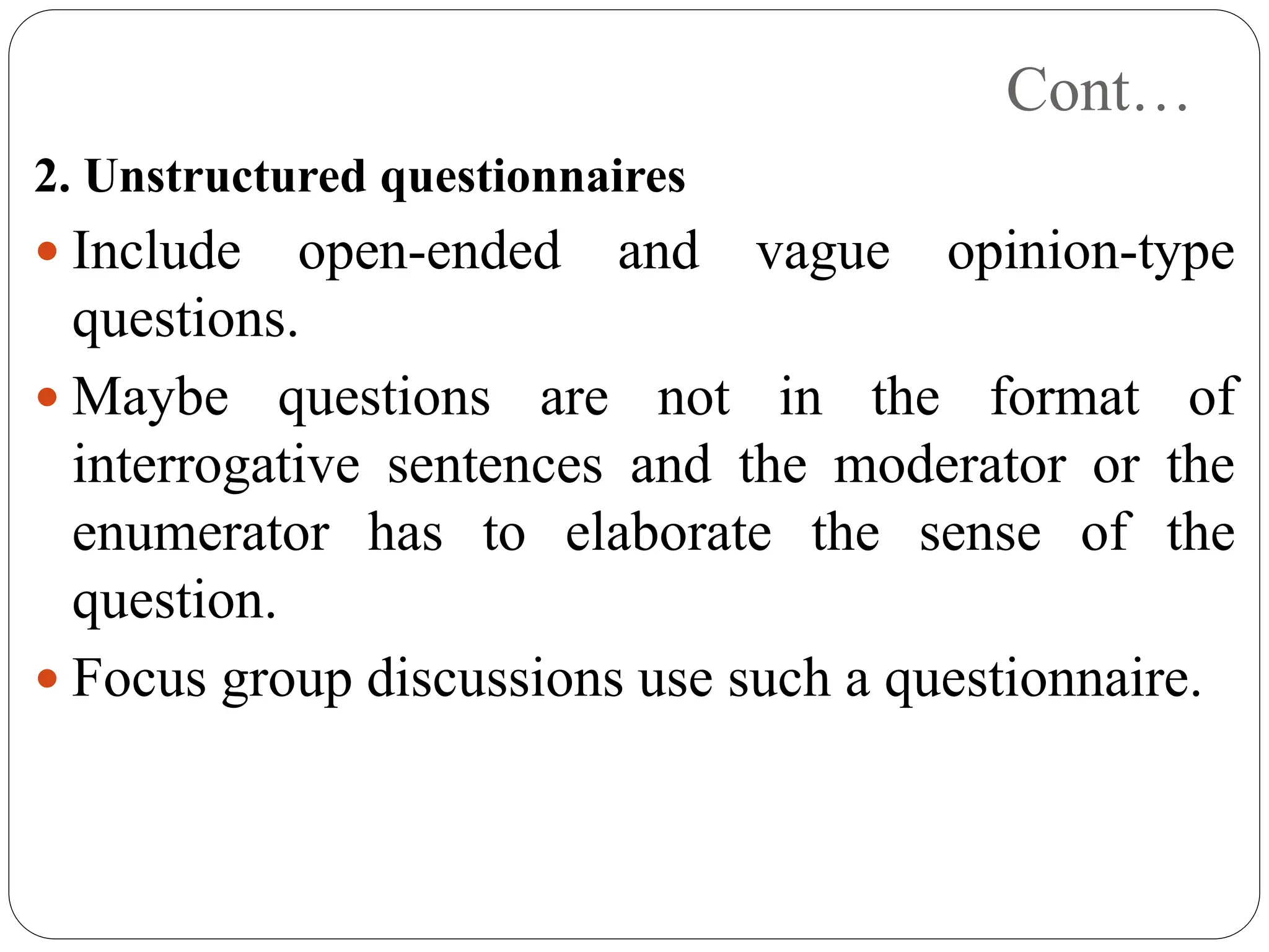 Cont…
2. Unstructured questionnaires
 Include open-ended and vague opinion-type
questions.
 Maybe questions are not in the format of
interrogative sentences and the moderator or the
enumerator has to elaborate the sense of the
question.
 Focus group discussions use such a questionnaire.
 