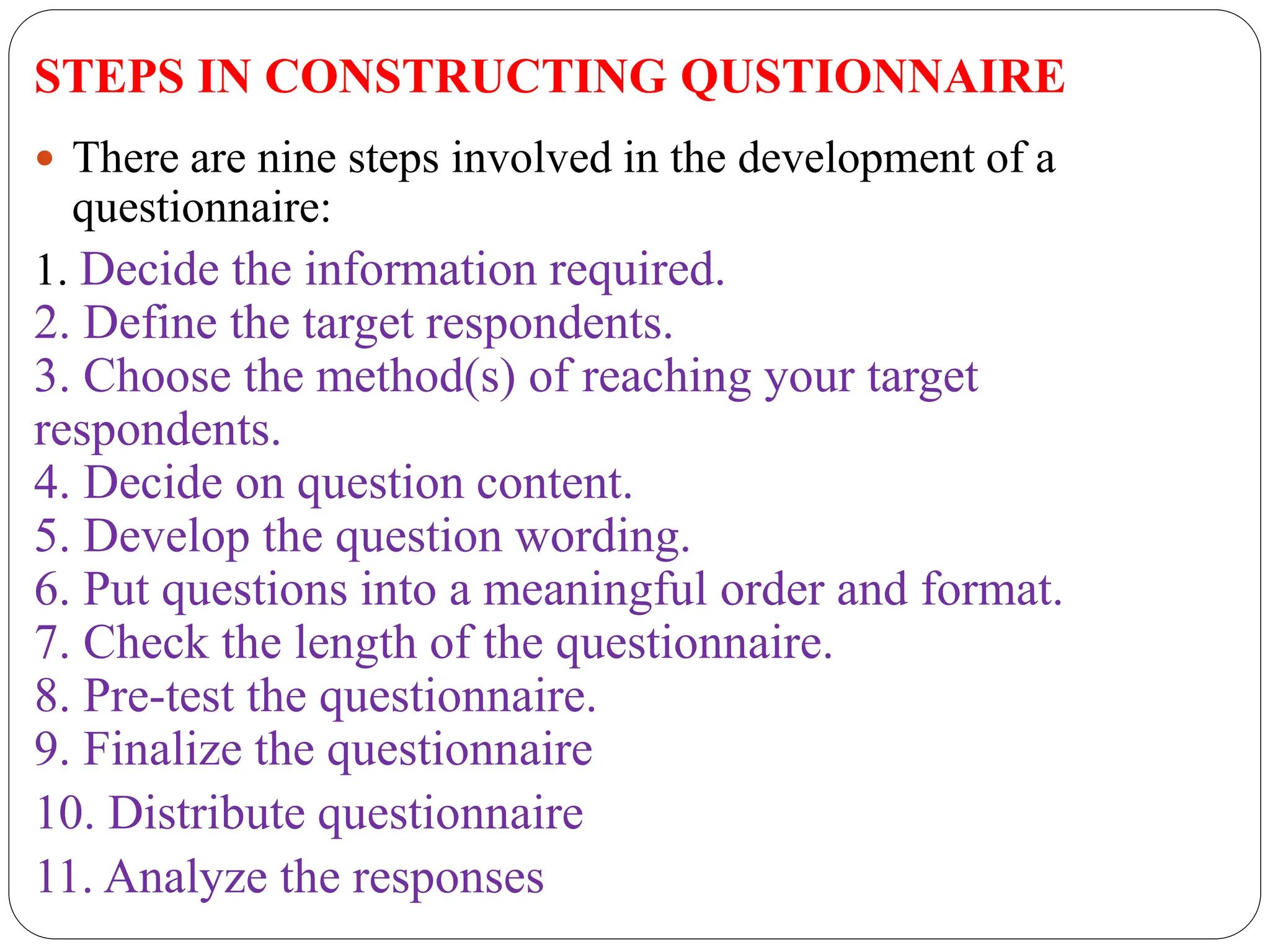 STEPS IN CONSTRUCTING QUSTIONNAIRE
 There are nine steps involved in the development of a
questionnaire:
1. Decide the information required.
2. Define the target respondents.
3. Choose the method(s) of reaching your target
respondents.
4. Decide on question content.
5. Develop the question wording.
6. Put questions into a meaningful order and format.
7. Check the length of the questionnaire.
8. Pre-test the questionnaire.
9. Finalize the questionnaire
10. Distribute questionnaire
11. Analyze the responses
 