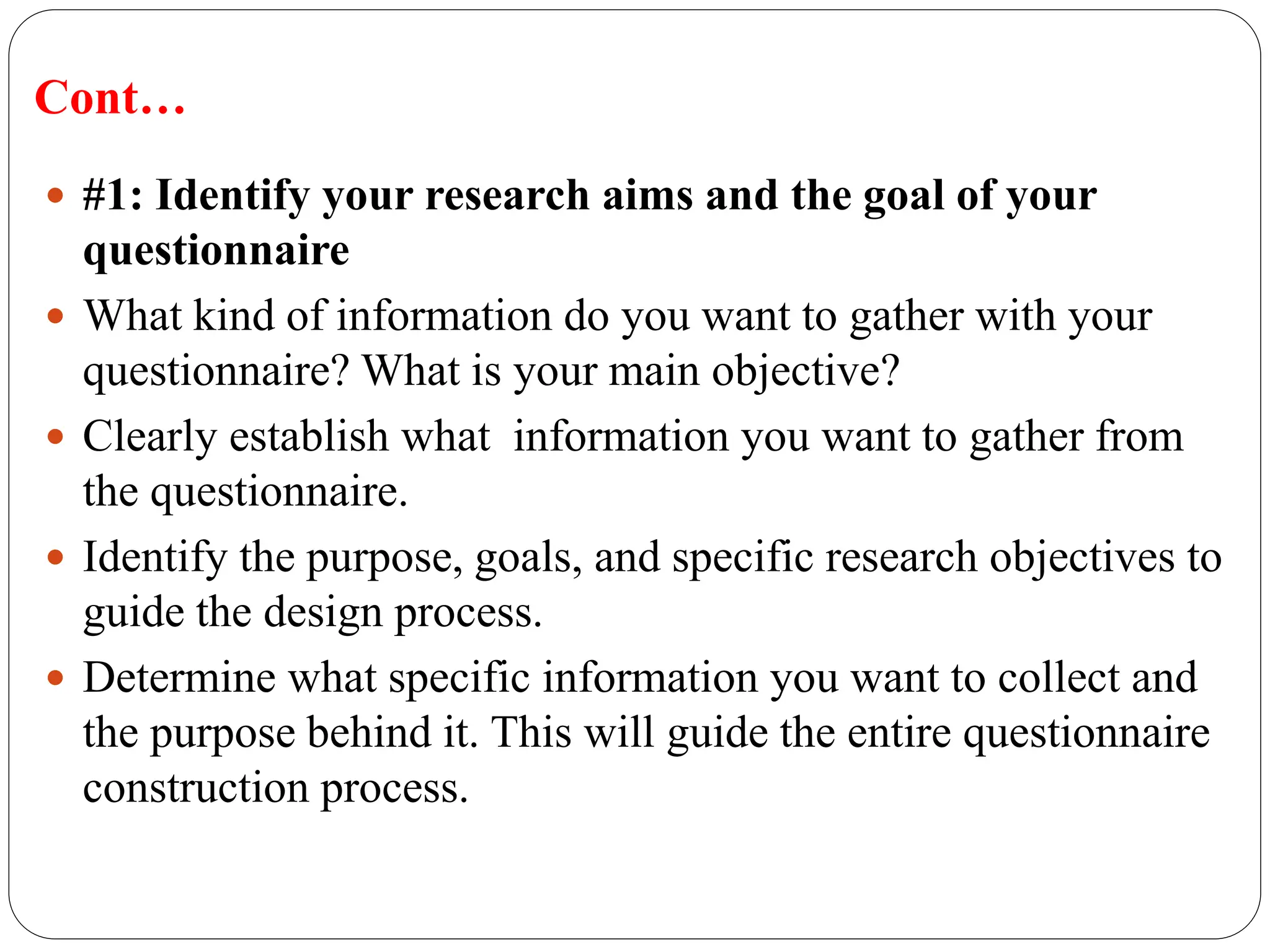 Cont…
 #1: Identify your research aims and the goal of your
questionnaire
 What kind of information do you want to gather with your
questionnaire? What is your main objective?
 Clearly establish what information you want to gather from
the questionnaire.
 Identify the purpose, goals, and specific research objectives to
guide the design process.
 Determine what specific information you want to collect and
the purpose behind it. This will guide the entire questionnaire
construction process.
 