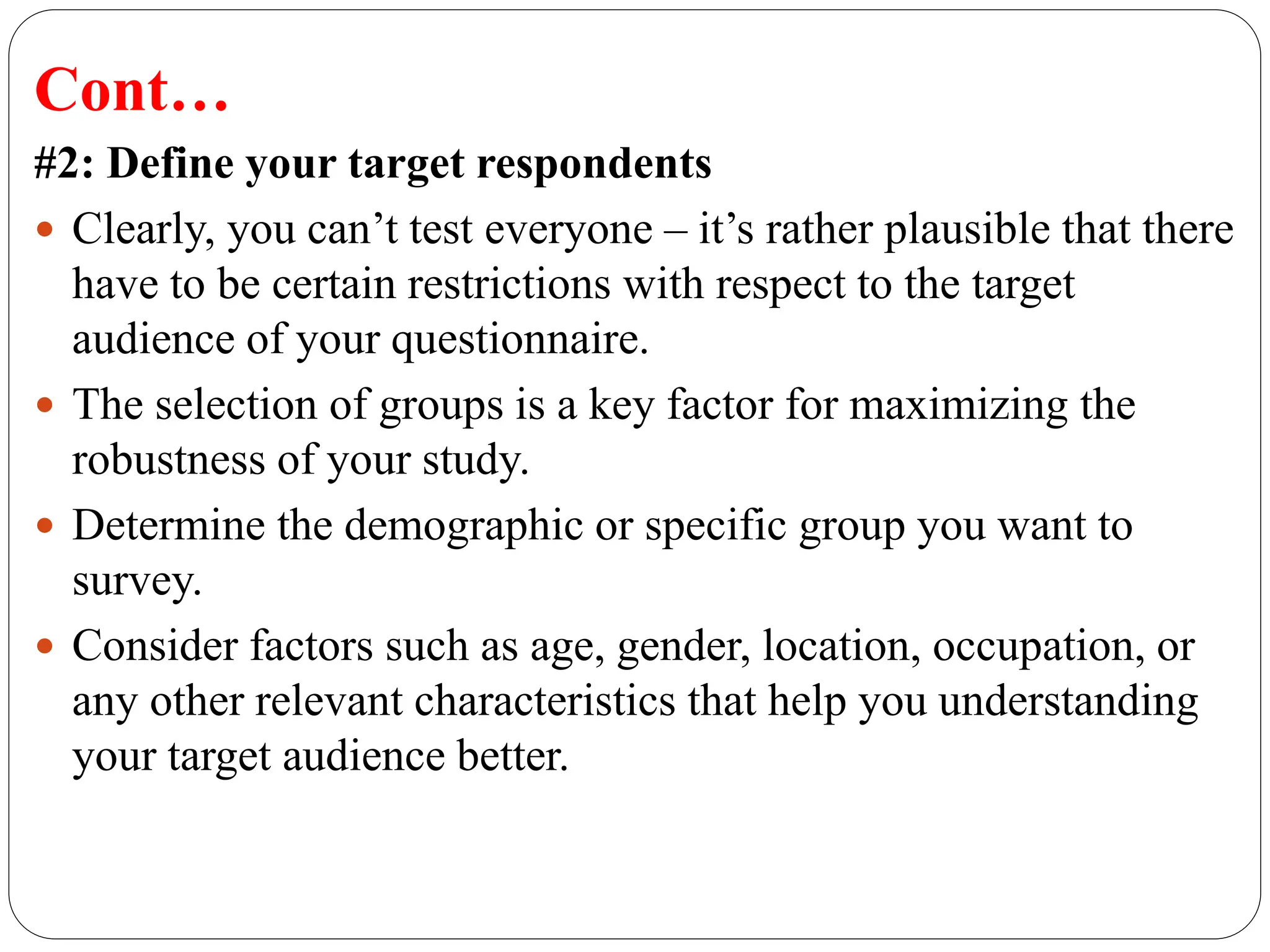 Cont…
#2: Define your target respondents
 Clearly, you can’t test everyone – it’s rather plausible that there
have to be certain restrictions with respect to the target
audience of your questionnaire.
 The selection of groups is a key factor for maximizing the
robustness of your study.
 Determine the demographic or specific group you want to
survey.
 Consider factors such as age, gender, location, occupation, or
any other relevant characteristics that help you understanding
your target audience better.
 