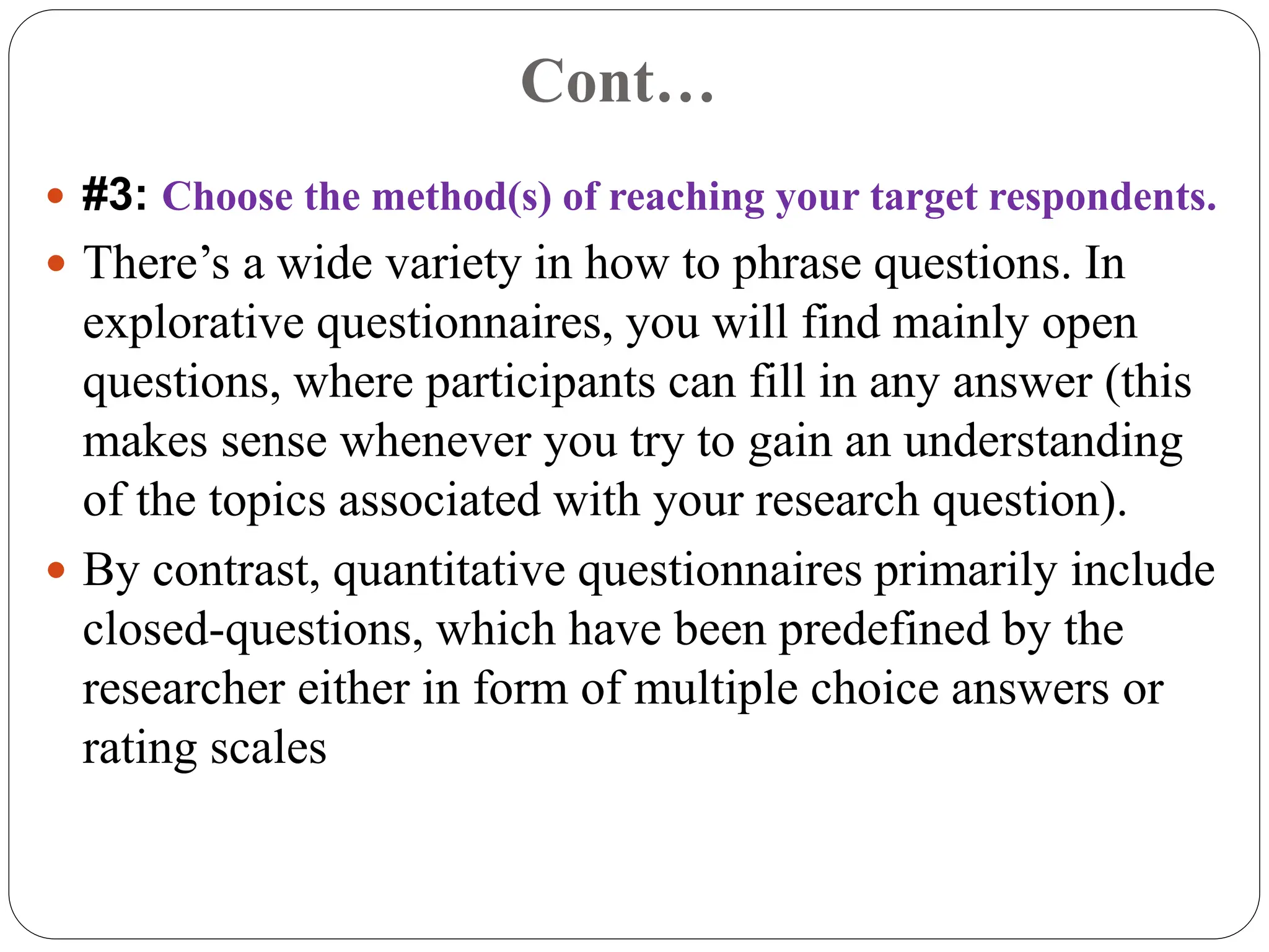 Cont…
 #3: Choose the method(s) of reaching your target respondents.
 There’s a wide variety in how to phrase questions. In
explorative questionnaires, you will find mainly open
questions, where participants can fill in any answer (this
makes sense whenever you try to gain an understanding
of the topics associated with your research question).
 By contrast, quantitative questionnaires primarily include
closed-questions, which have been predefined by the
researcher either in form of multiple choice answers or
rating scales
 