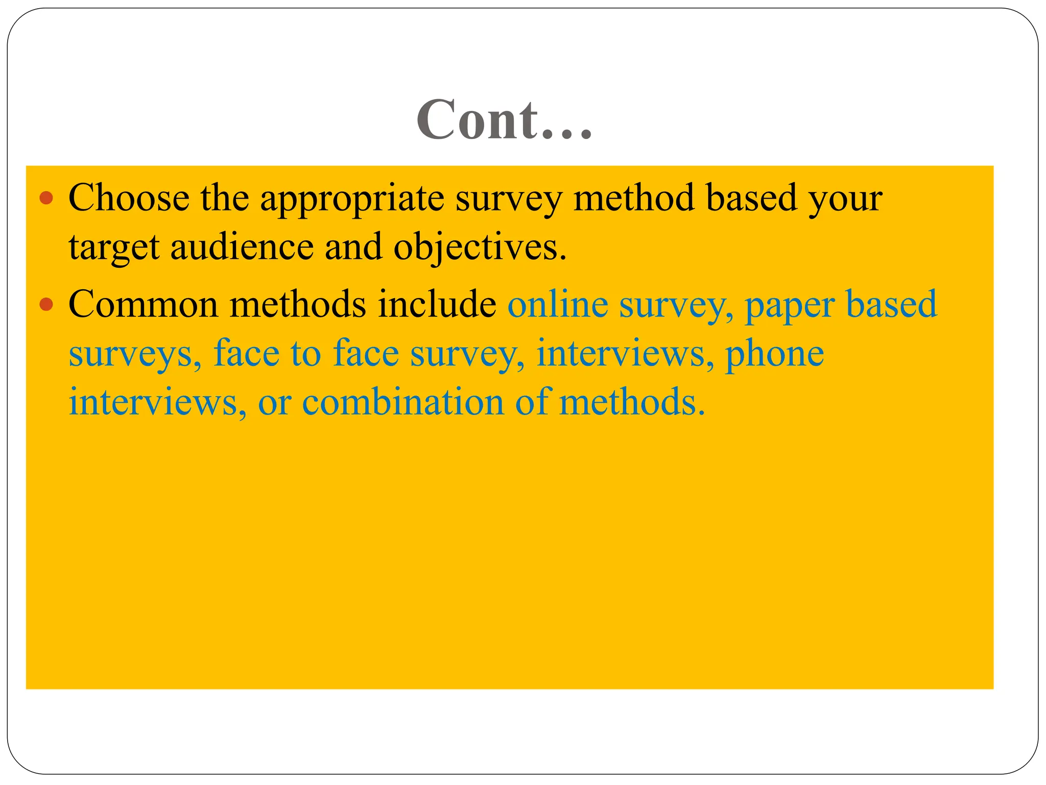 Cont…
 Choose the appropriate survey method based your
target audience and objectives.
 Common methods include online survey, paper based
surveys, face to face survey, interviews, phone
interviews, or combination of methods.
 