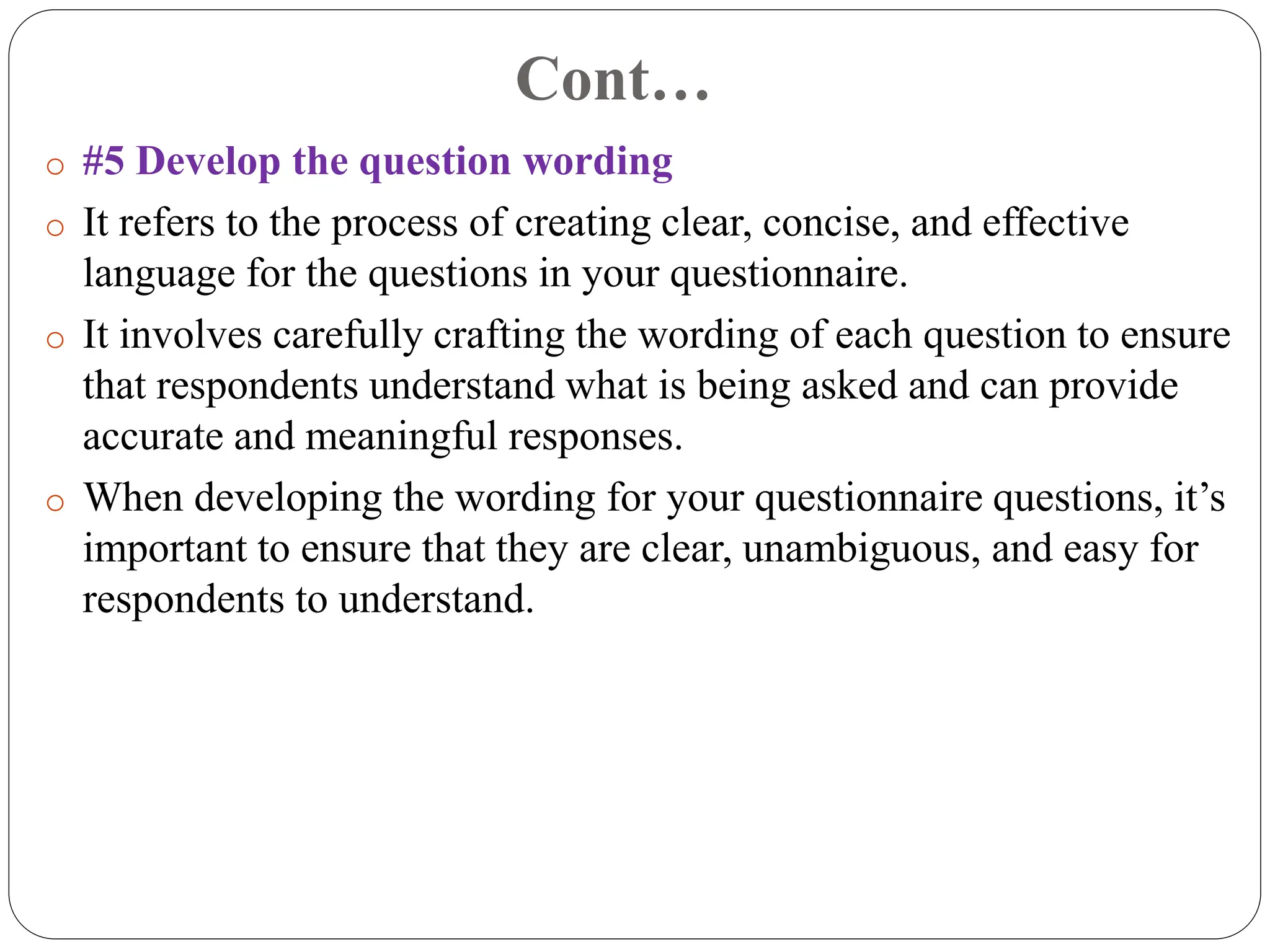 Cont…
o #5 Develop the question wording
o It refers to the process of creating clear, concise, and effective
language for the questions in your questionnaire.
o It involves carefully crafting the wording of each question to ensure
that respondents understand what is being asked and can provide
accurate and meaningful responses.
o When developing the wording for your questionnaire questions, it’s
important to ensure that they are clear, unambiguous, and easy for
respondents to understand.
 