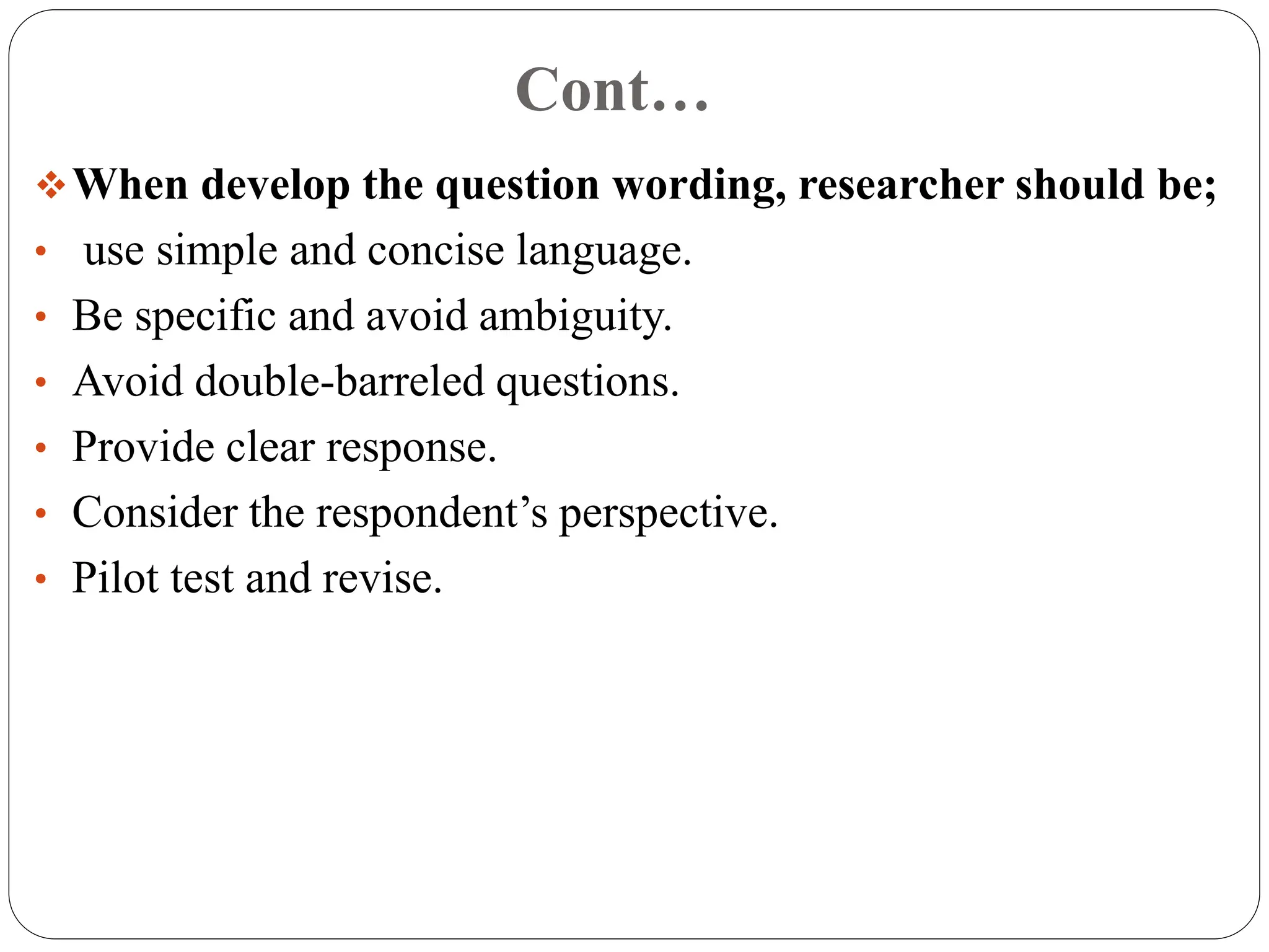 Cont…
When develop the question wording, researcher should be;
• use simple and concise language.
• Be specific and avoid ambiguity.
• Avoid double-barreled questions.
• Provide clear response.
• Consider the respondent’s perspective.
• Pilot test and revise.
 