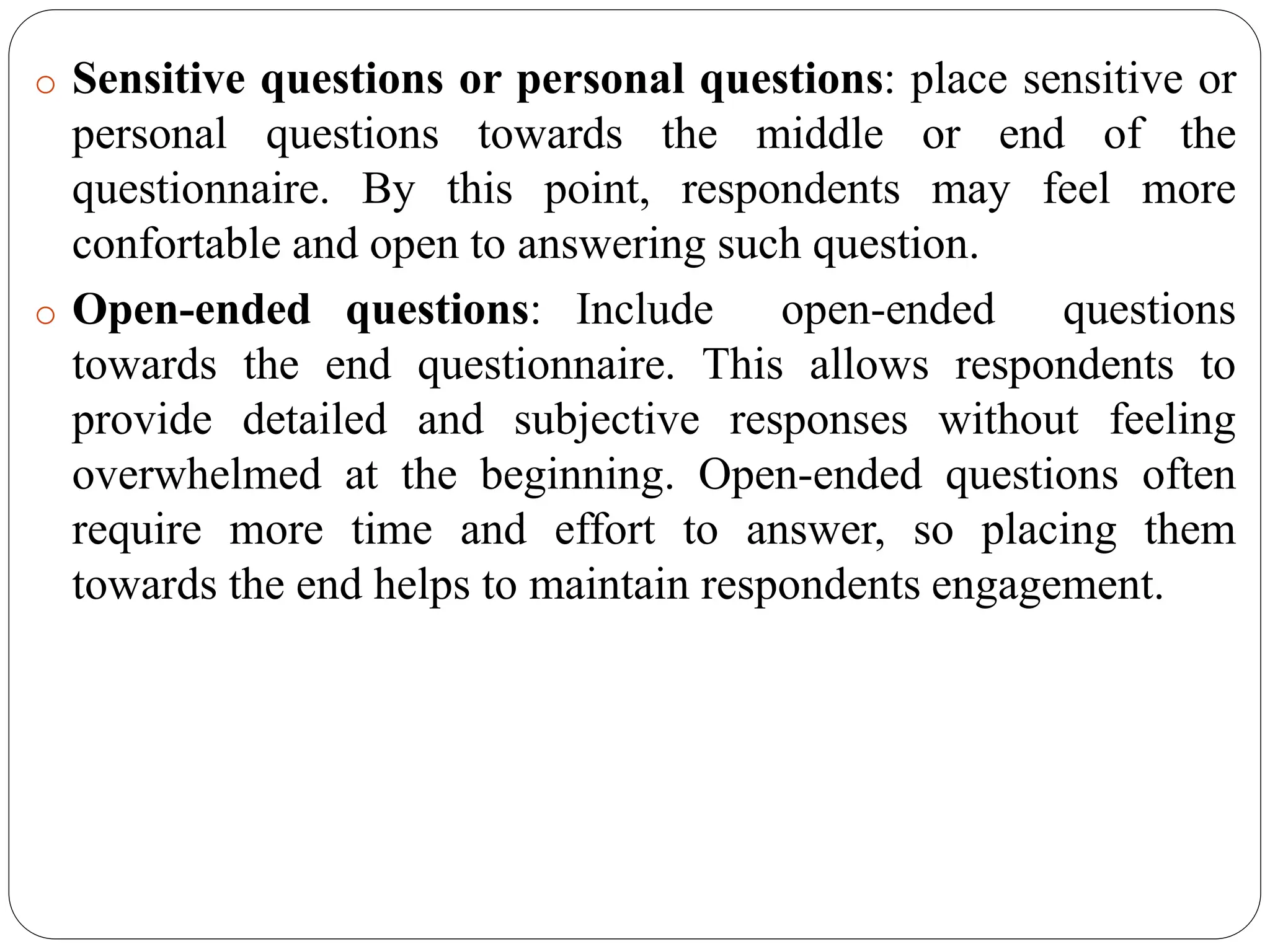 o Sensitive questions or personal questions: place sensitive or
personal questions towards the middle or end of the
questionnaire. By this point, respondents may feel more
confortable and open to answering such question.
o Open-ended questions: Include open-ended questions
towards the end questionnaire. This allows respondents to
provide detailed and subjective responses without feeling
overwhelmed at the beginning. Open-ended questions often
require more time and effort to answer, so placing them
towards the end helps to maintain respondents engagement.
 