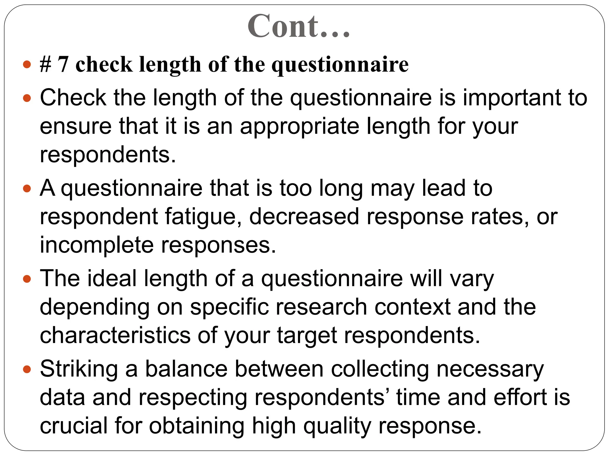 Cont…
 # 7 check length of the questionnaire
 Check the length of the questionnaire is important to
ensure that it is an appropriate length for your
respondents.
 A questionnaire that is too long may lead to
respondent fatigue, decreased response rates, or
incomplete responses.
 The ideal length of a questionnaire will vary
depending on specific research context and the
characteristics of your target respondents.
 Striking a balance between collecting necessary
data and respecting respondents’ time and effort is
crucial for obtaining high quality response.
 
