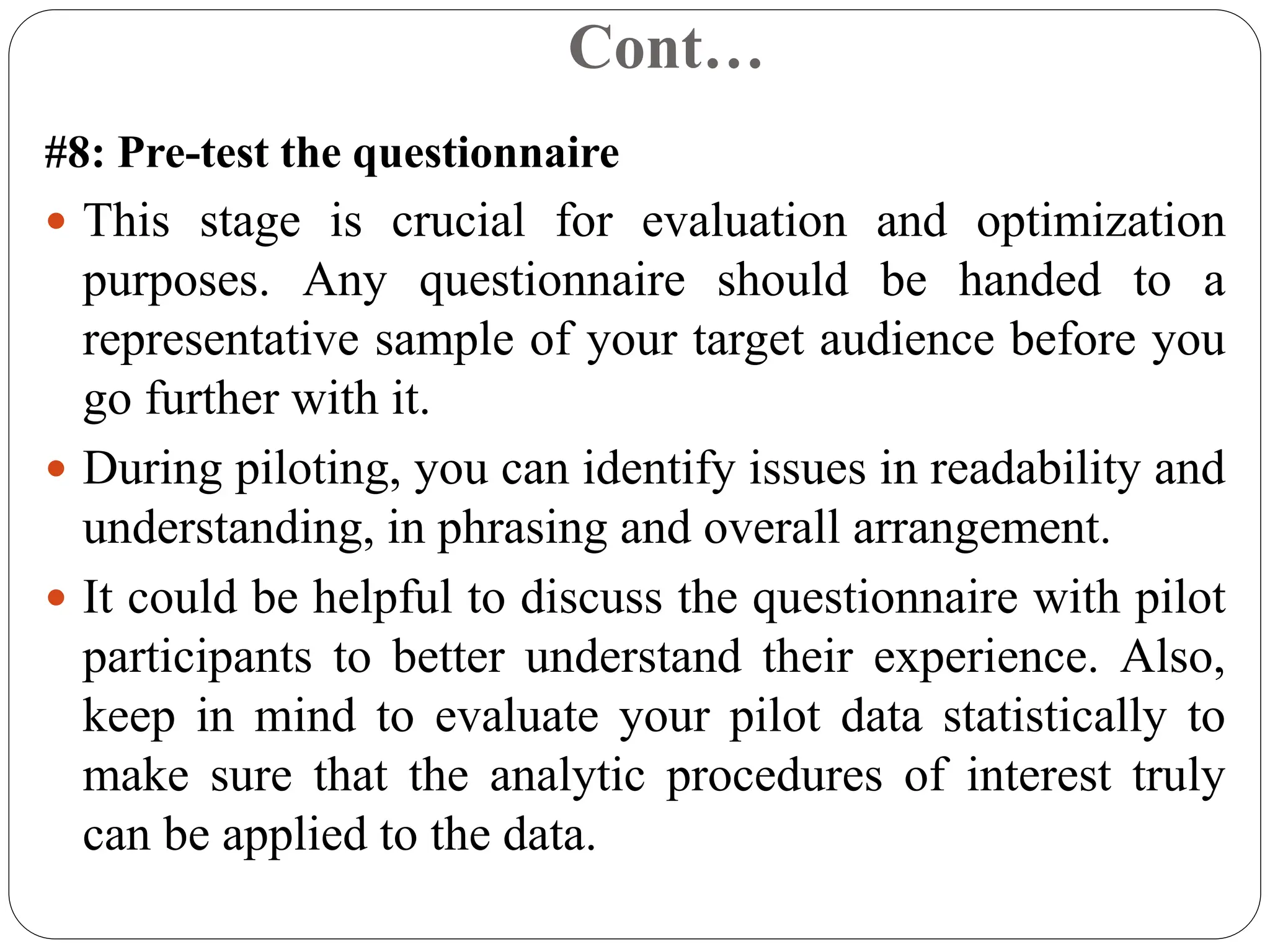 Cont…
#8: Pre-test the questionnaire
 This stage is crucial for evaluation and optimization
purposes. Any questionnaire should be handed to a
representative sample of your target audience before you
go further with it.
 During piloting, you can identify issues in readability and
understanding, in phrasing and overall arrangement.
 It could be helpful to discuss the questionnaire with pilot
participants to better understand their experience. Also,
keep in mind to evaluate your pilot data statistically to
make sure that the analytic procedures of interest truly
can be applied to the data.
 