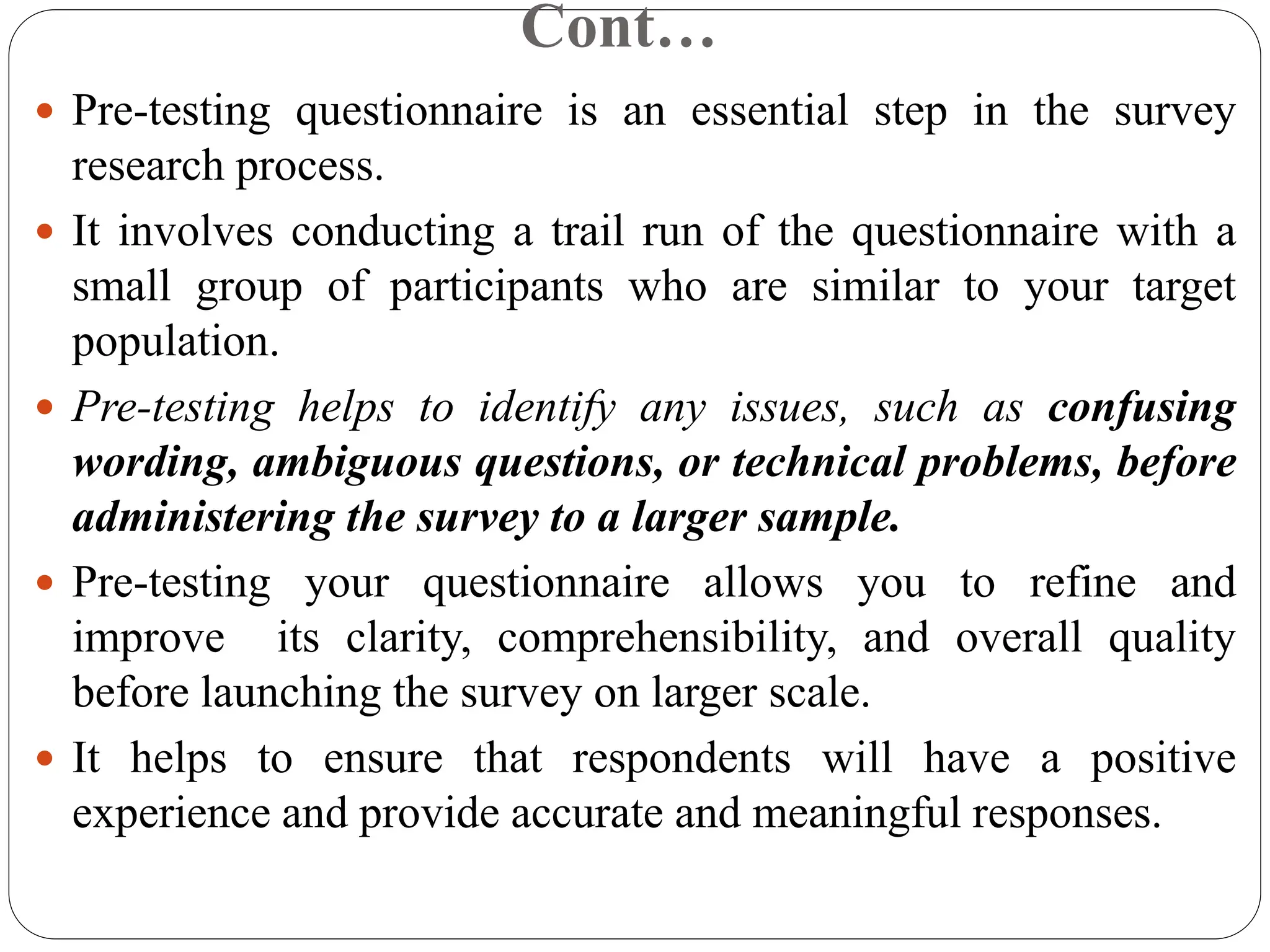 Cont…
 Pre-testing questionnaire is an essential step in the survey
research process.
 It involves conducting a trail run of the questionnaire with a
small group of participants who are similar to your target
population.
 Pre-testing helps to identify any issues, such as confusing
wording, ambiguous questions, or technical problems, before
administering the survey to a larger sample.
 Pre-testing your questionnaire allows you to refine and
improve its clarity, comprehensibility, and overall quality
before launching the survey on larger scale.
 It helps to ensure that respondents will have a positive
experience and provide accurate and meaningful responses.
 
