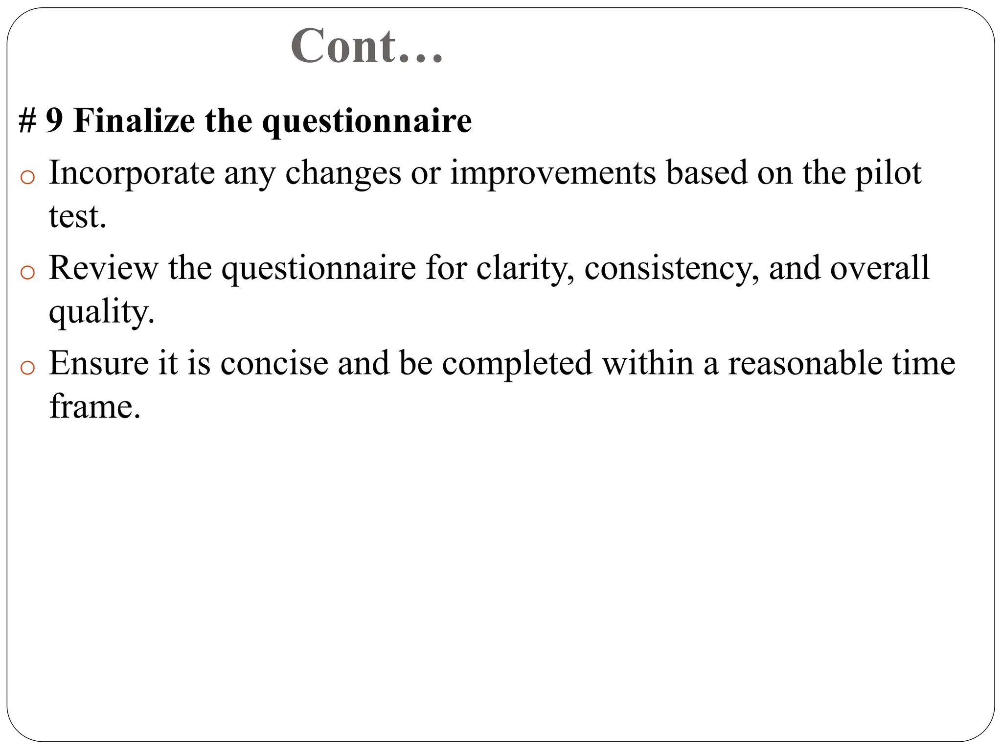 Cont…
# 9 Finalize the questionnaire
o Incorporate any changes or improvements based on the pilot
test.
o Review the questionnaire for clarity, consistency, and overall
quality.
o Ensure it is concise and be completed within a reasonable time
frame.
 