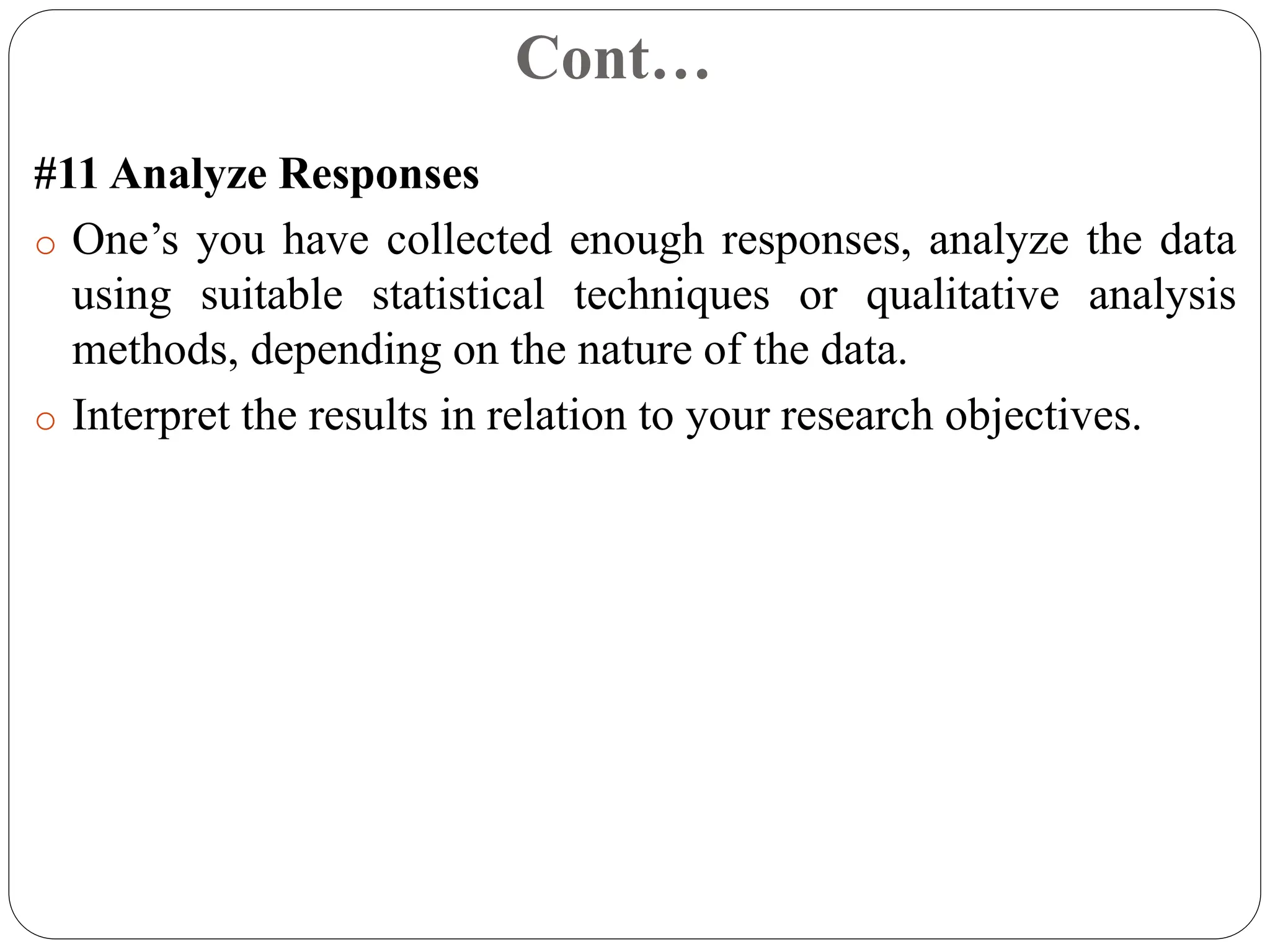 Cont…
#11 Analyze Responses
o One’s you have collected enough responses, analyze the data
using suitable statistical techniques or qualitative analysis
methods, depending on the nature of the data.
o Interpret the results in relation to your research objectives.
 