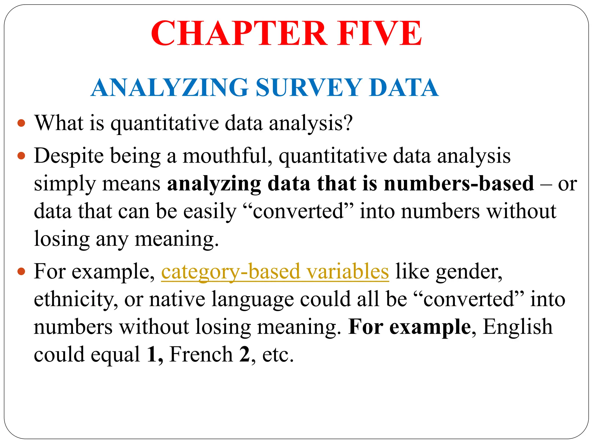 CHAPTER FIVE
ANALYZING SURVEY DATA
 What is quantitative data analysis?
 Despite being a mouthful, quantitative data analysis
simply means analyzing data that is numbers-based – or
data that can be easily “converted” into numbers without
losing any meaning.
 For example, category-based variables like gender,
ethnicity, or native language could all be “converted” into
numbers without losing meaning. For example, English
could equal 1, French 2, etc.
 