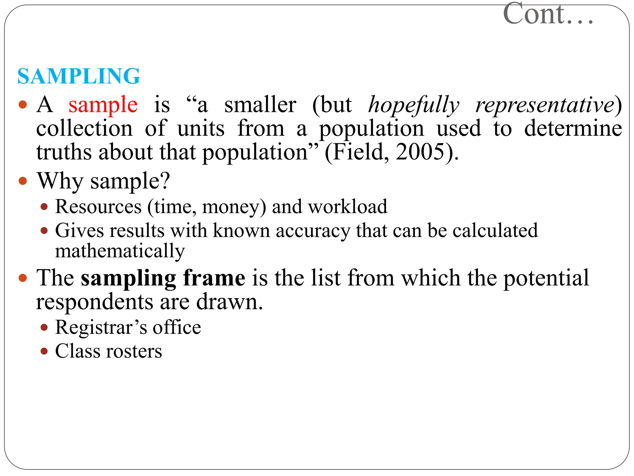 Cont…
SAMPLING
 A sample is “a smaller (but hopefully representative)
collection of units from a population used to determine
truths about that population” (Field, 2005).
 Why sample?
 Resources (time, money) and workload
 Gives results with known accuracy that can be calculated
mathematically
 The sampling frame is the list from which the potential
respondents are drawn.
 Registrar’s office
 Class rosters
 