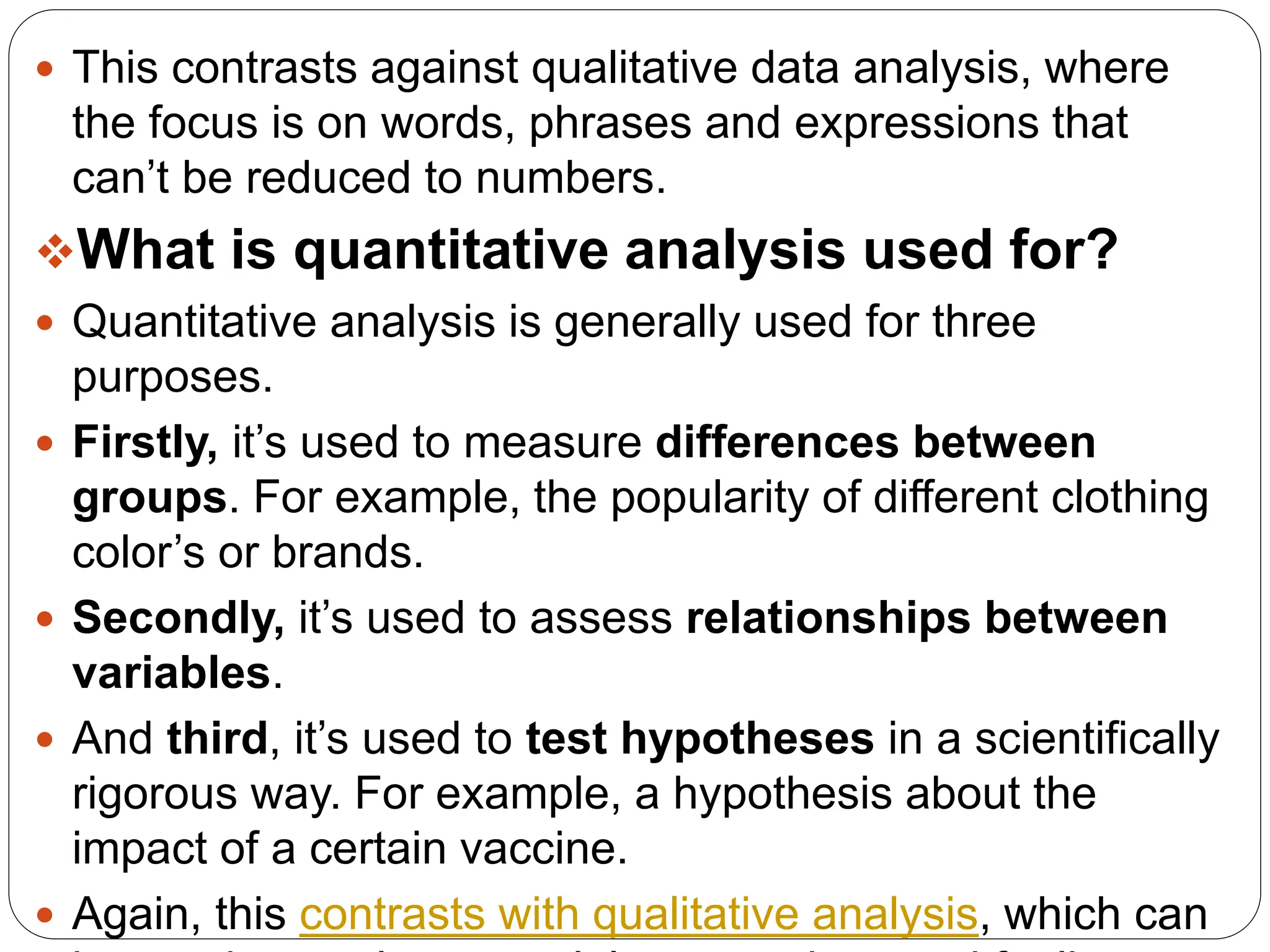  This contrasts against qualitative data analysis, where
the focus is on words, phrases and expressions that
can’t be reduced to numbers.
What is quantitative analysis used for?
 Quantitative analysis is generally used for three
purposes.
 Firstly, it’s used to measure differences between
groups. For example, the popularity of different clothing
color’s or brands.
 Secondly, it’s used to assess relationships between
variables.
 And third, it’s used to test hypotheses in a scientifically
rigorous way. For example, a hypothesis about the
impact of a certain vaccine.
 Again, this contrasts with qualitative analysis, which can
 