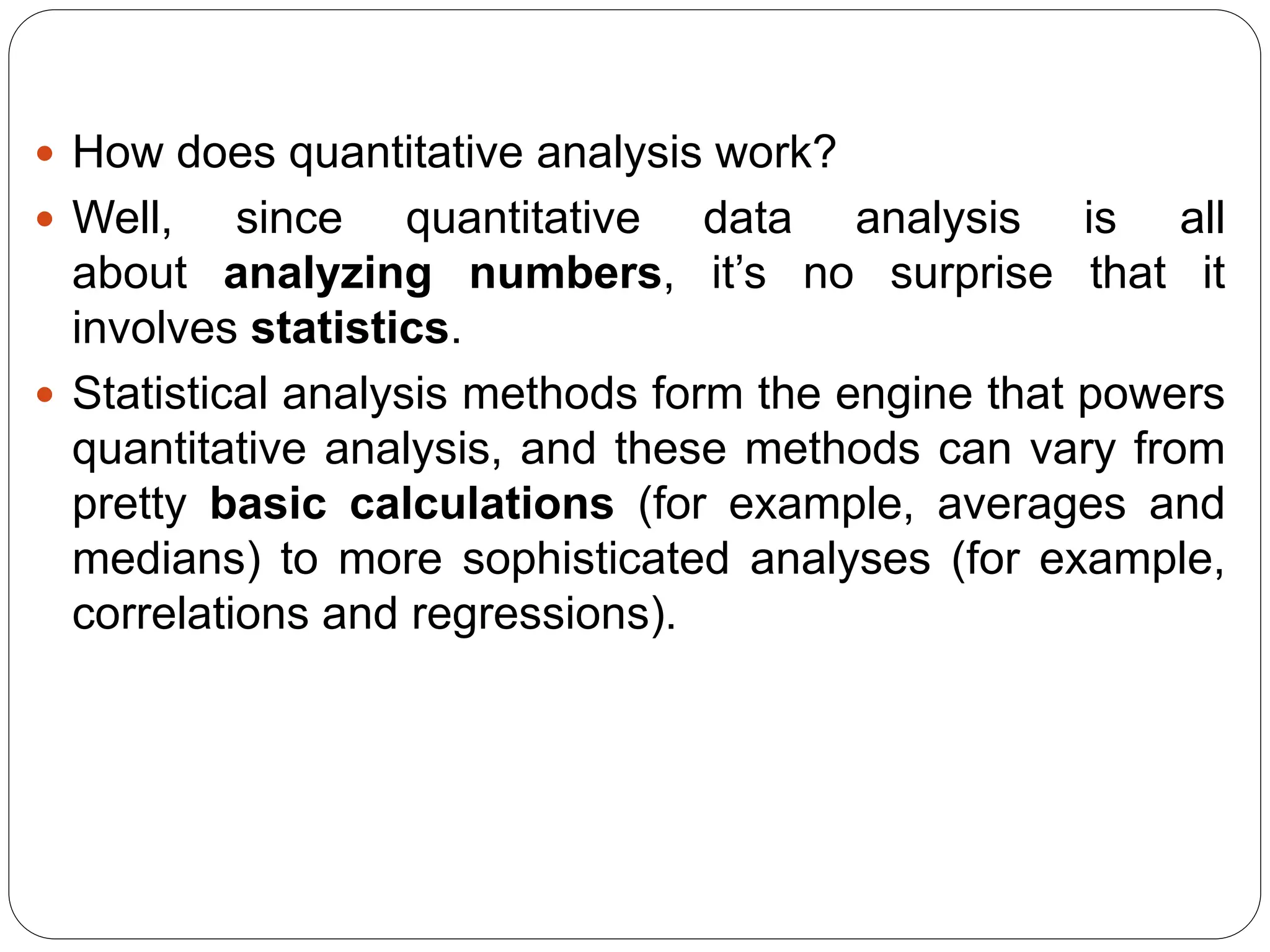  How does quantitative analysis work?
 Well, since quantitative data analysis is all
about analyzing numbers, it’s no surprise that it
involves statistics.
 Statistical analysis methods form the engine that powers
quantitative analysis, and these methods can vary from
pretty basic calculations (for example, averages and
medians) to more sophisticated analyses (for example,
correlations and regressions).
 
