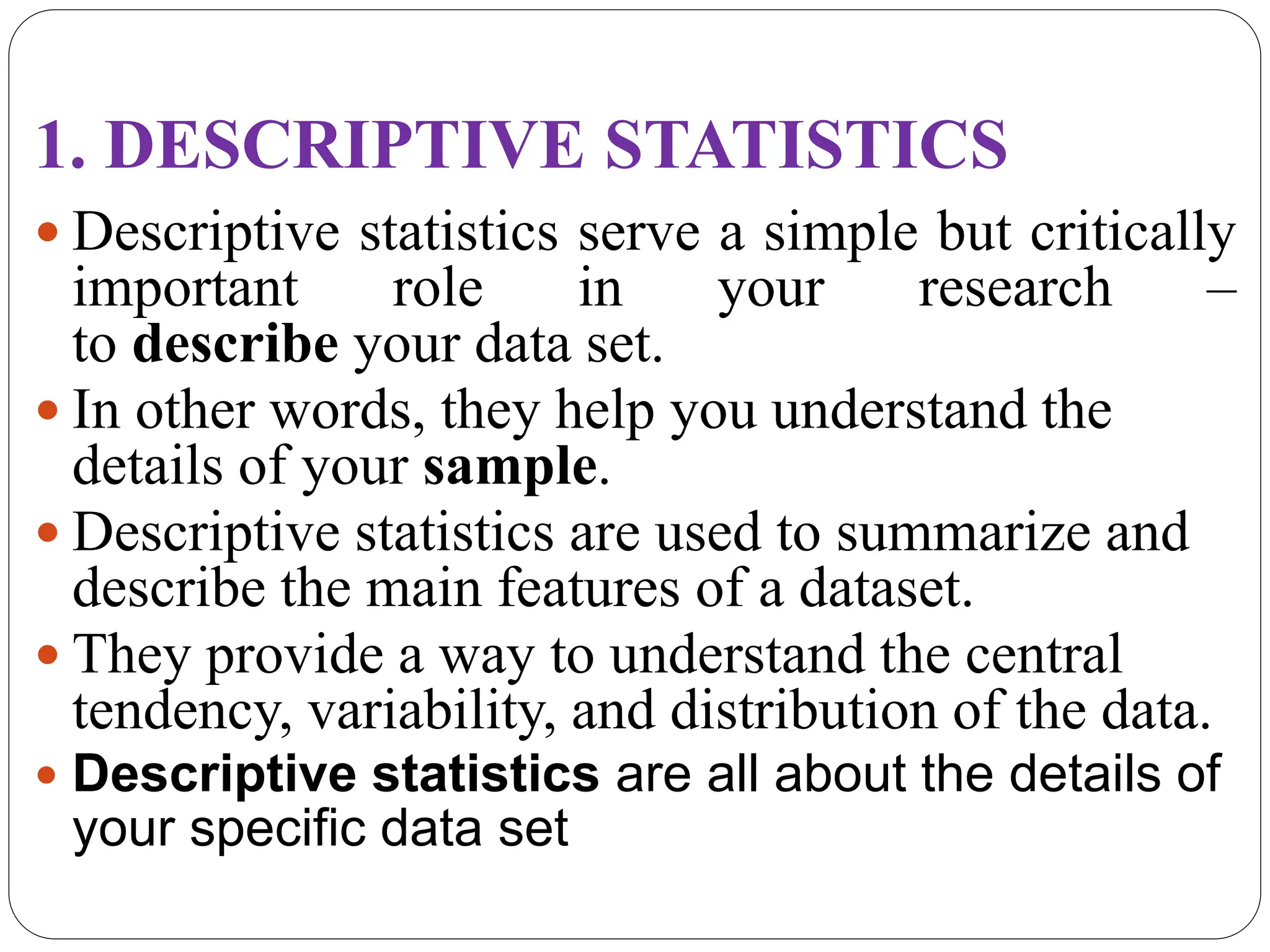 1. DESCRIPTIVE STATISTICS
 Descriptive statistics serve a simple but critically
important role in your research –
to describe your data set.
 In other words, they help you understand the
details of your sample.
 Descriptive statistics are used to summarize and
describe the main features of a dataset.
 They provide a way to understand the central
tendency, variability, and distribution of the data.
 Descriptive statistics are all about the details of
your specific data set
 