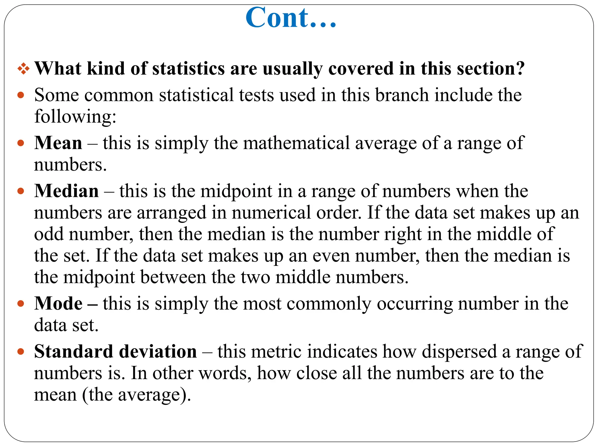 Cont…
 What kind of statistics are usually covered in this section?
 Some common statistical tests used in this branch include the
following:
 Mean – this is simply the mathematical average of a range of
numbers.
 Median – this is the midpoint in a range of numbers when the
numbers are arranged in numerical order. If the data set makes up an
odd number, then the median is the number right in the middle of
the set. If the data set makes up an even number, then the median is
the midpoint between the two middle numbers.
 Mode – this is simply the most commonly occurring number in the
data set.
 Standard deviation – this metric indicates how dispersed a range of
numbers is. In other words, how close all the numbers are to the
mean (the average).
 