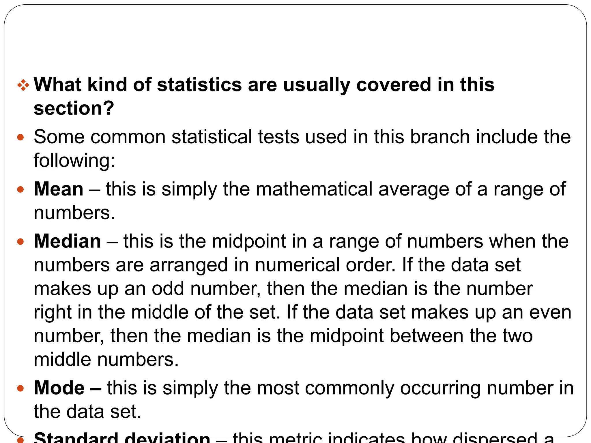  What kind of statistics are usually covered in this
section?
 Some common statistical tests used in this branch include the
following:
 Mean – this is simply the mathematical average of a range of
numbers.
 Median – this is the midpoint in a range of numbers when the
numbers are arranged in numerical order. If the data set
makes up an odd number, then the median is the number
right in the middle of the set. If the data set makes up an even
number, then the median is the midpoint between the two
middle numbers.
 Mode – this is simply the most commonly occurring number in
the data set.
 
