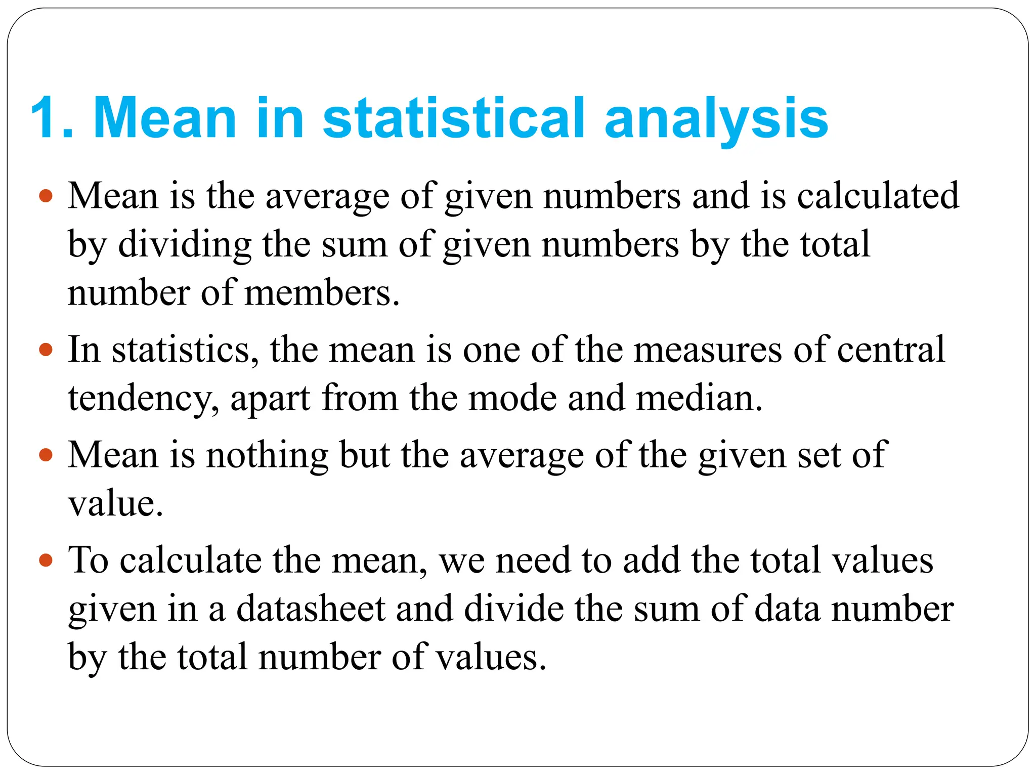 1. Mean in statistical analysis
 Mean is the average of given numbers and is calculated
by dividing the sum of given numbers by the total
number of members.
 In statistics, the mean is one of the measures of central
tendency, apart from the mode and median.
 Mean is nothing but the average of the given set of
value.
 To calculate the mean, we need to add the total values
given in a datasheet and divide the sum of data number
by the total number of values.
 
