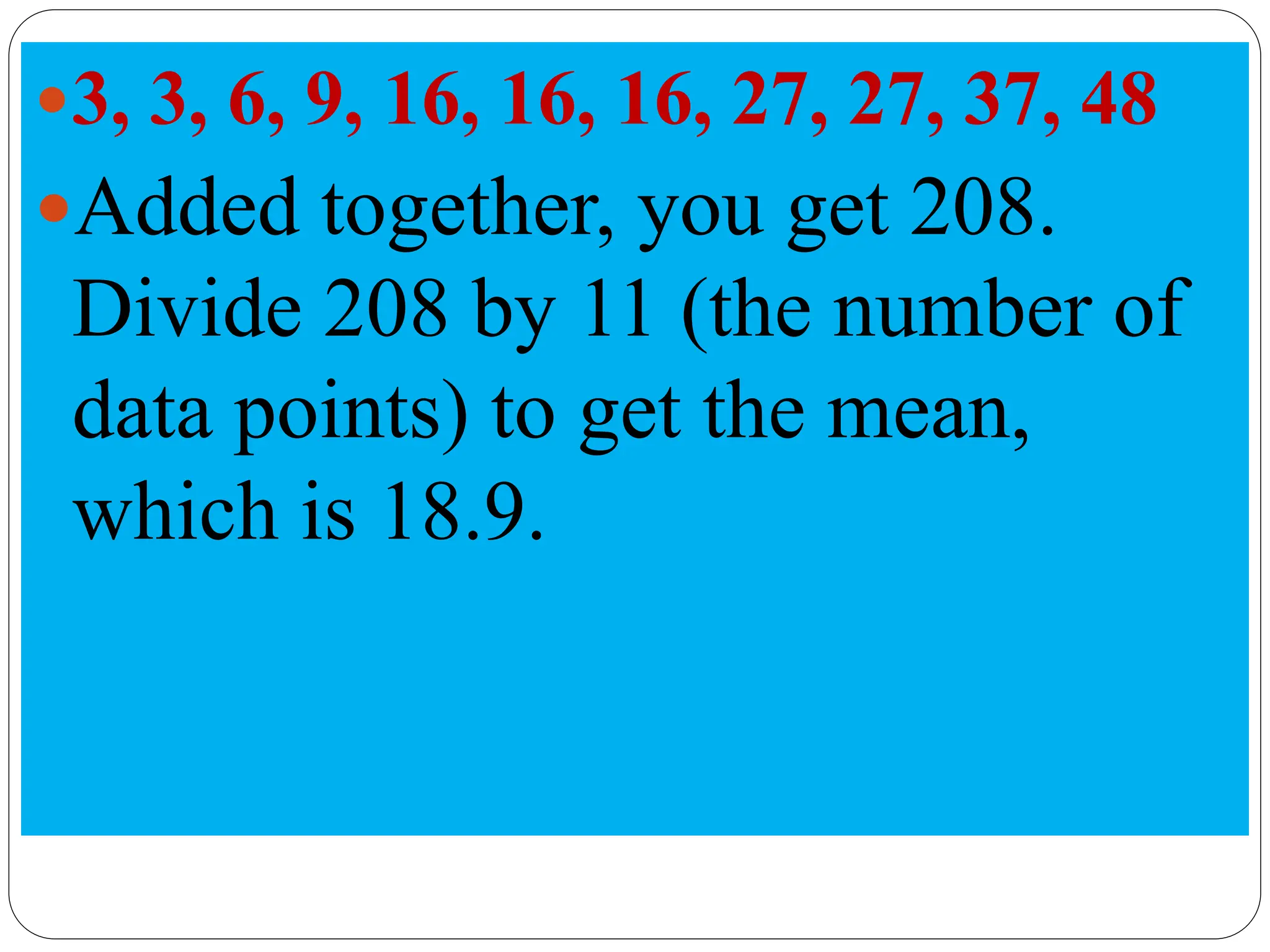 3, 3, 6, 9, 16, 16, 16, 27, 27, 37, 48
Added together, you get 208.
Divide 208 by 11 (the number of
data points) to get the mean,
which is 18.9.
 