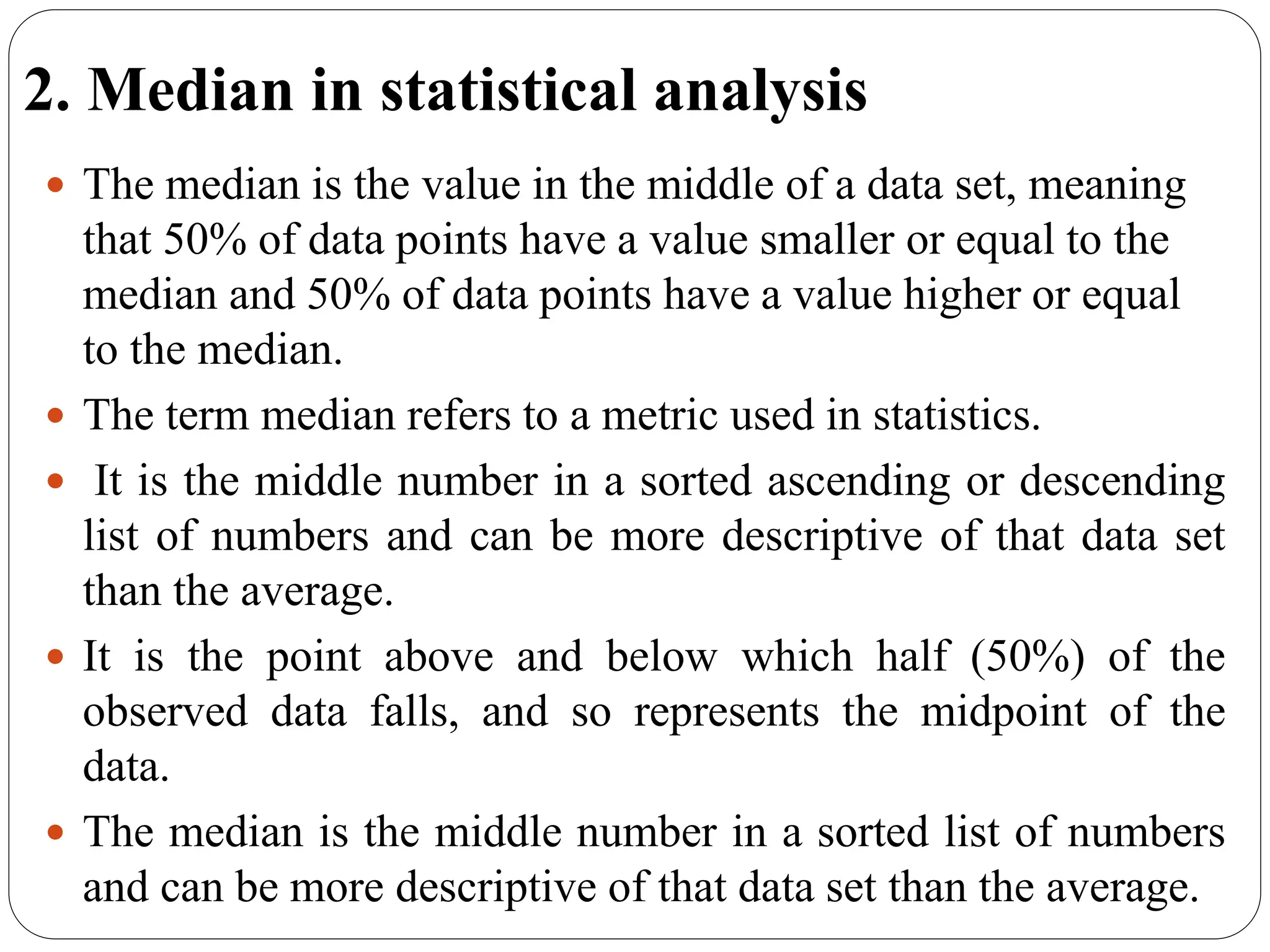 2. Median in statistical analysis
 The median is the value in the middle of a data set, meaning
that 50% of data points have a value smaller or equal to the
median and 50% of data points have a value higher or equal
to the median.
 The term median refers to a metric used in statistics.
 It is the middle number in a sorted ascending or descending
list of numbers and can be more descriptive of that data set
than the average.
 It is the point above and below which half (50%) of the
observed data falls, and so represents the midpoint of the
data.
 The median is the middle number in a sorted list of numbers
and can be more descriptive of that data set than the average.
 