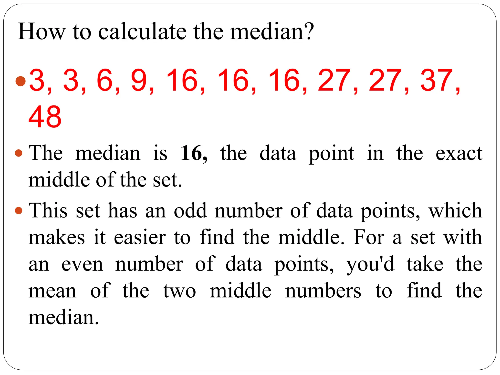 How to calculate the median?
3, 3, 6, 9, 16, 16, 16, 27, 27, 37,
48
 The median is 16, the data point in the exact
middle of the set.
 This set has an odd number of data points, which
makes it easier to find the middle. For a set with
an even number of data points, you'd take the
mean of the two middle numbers to find the
median.
 