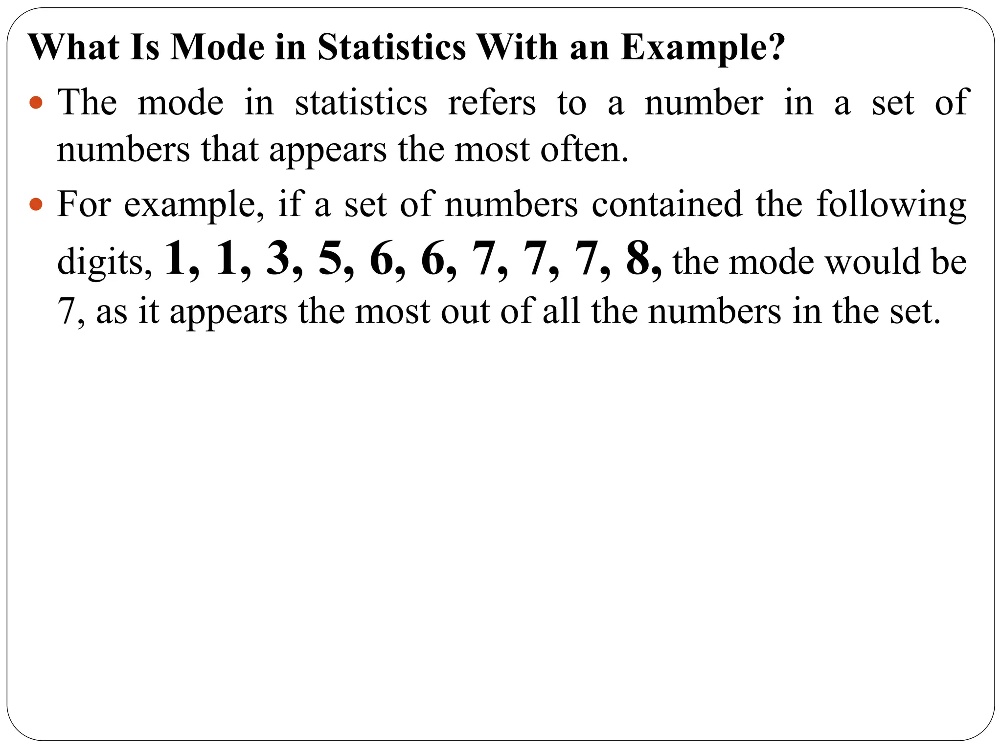 What Is Mode in Statistics With an Example?
 The mode in statistics refers to a number in a set of
numbers that appears the most often.
 For example, if a set of numbers contained the following
digits, 1, 1, 3, 5, 6, 6, 7, 7, 7, 8, the mode would be
7, as it appears the most out of all the numbers in the set.
 