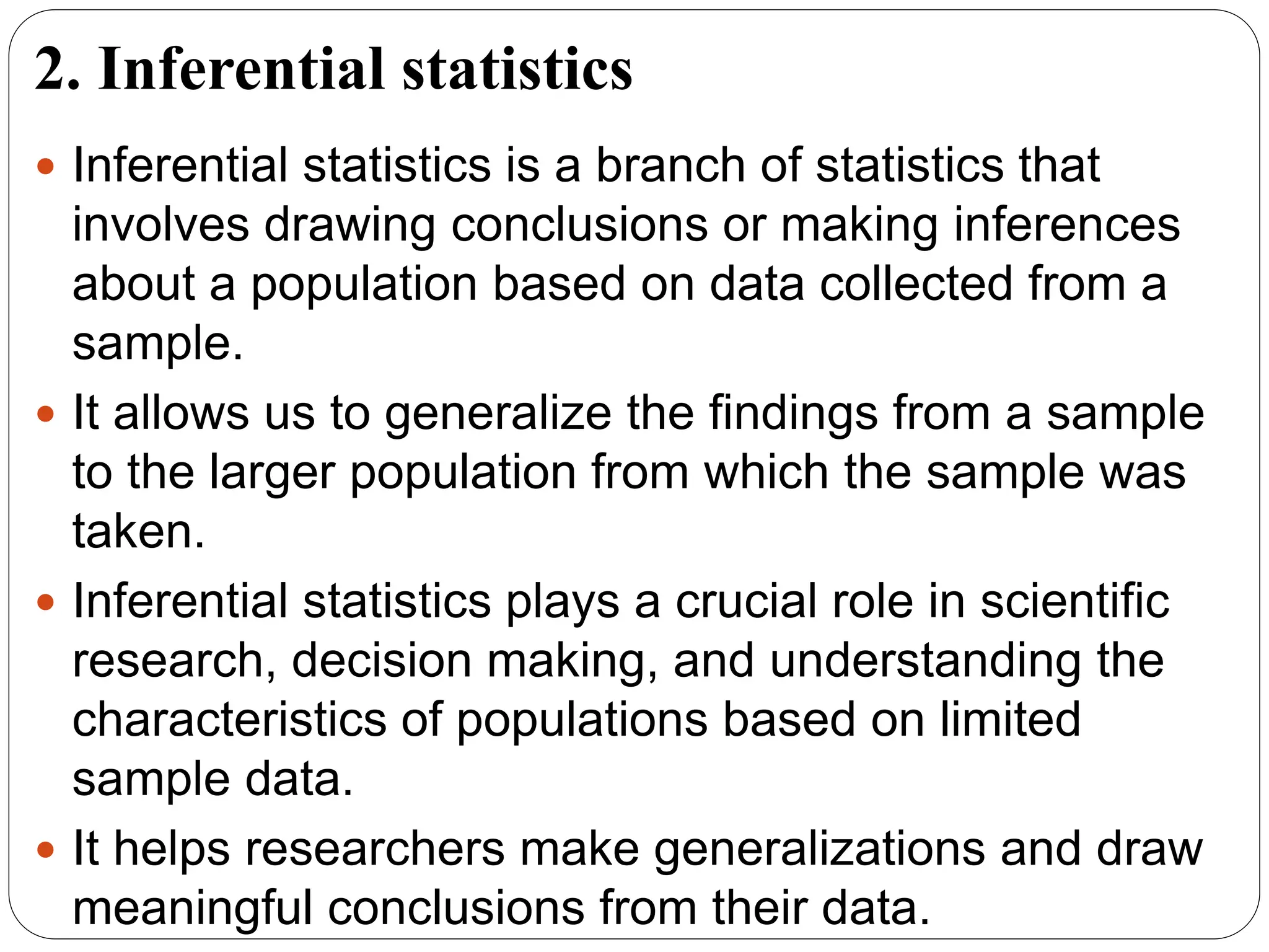 2. Inferential statistics
 Inferential statistics is a branch of statistics that
involves drawing conclusions or making inferences
about a population based on data collected from a
sample.
 It allows us to generalize the findings from a sample
to the larger population from which the sample was
taken.
 Inferential statistics plays a crucial role in scientific
research, decision making, and understanding the
characteristics of populations based on limited
sample data.
 It helps researchers make generalizations and draw
meaningful conclusions from their data.
 
