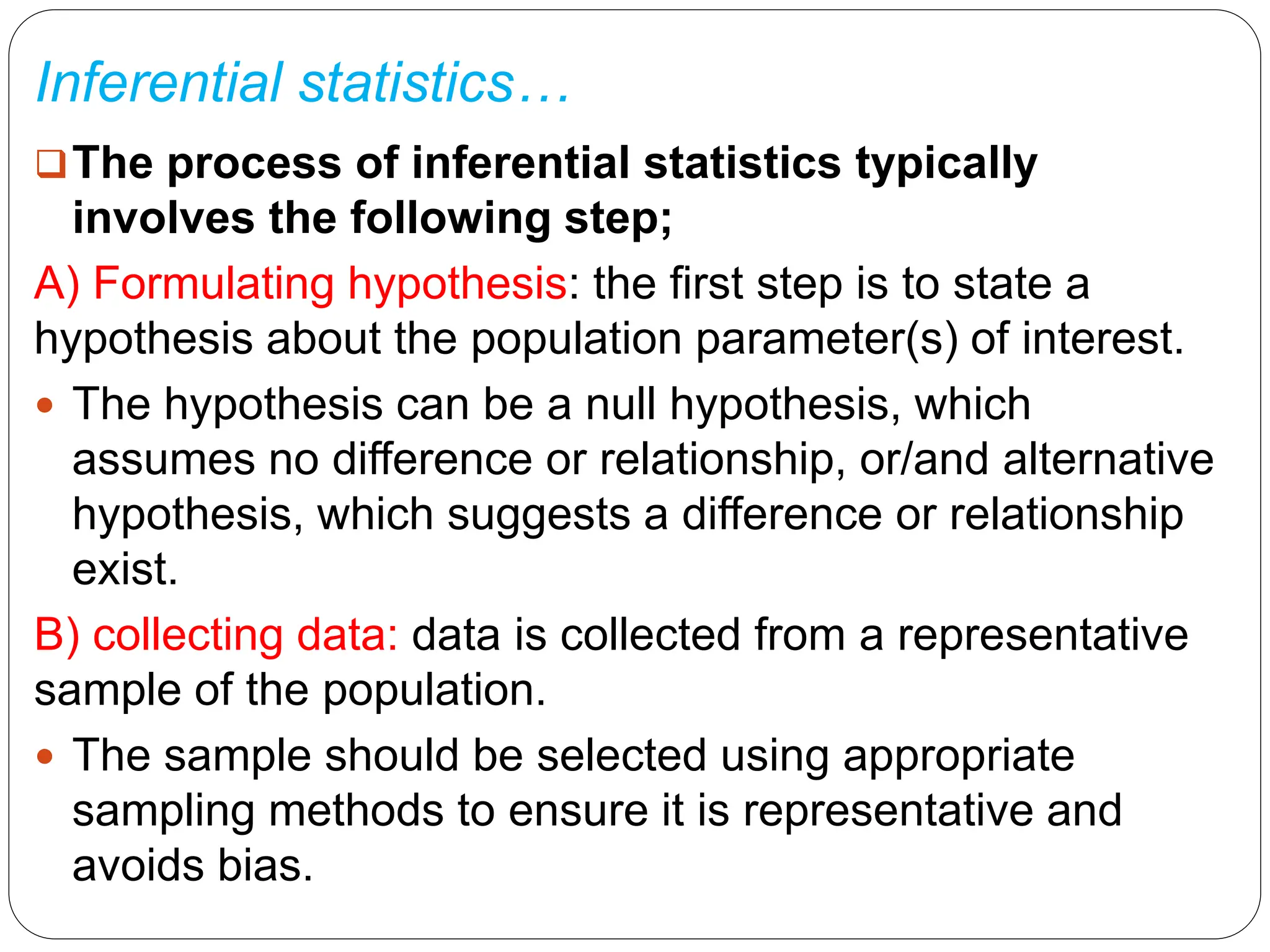 Inferential statistics…
The process of inferential statistics typically
involves the following step;
A) Formulating hypothesis: the first step is to state a
hypothesis about the population parameter(s) of interest.
 The hypothesis can be a null hypothesis, which
assumes no difference or relationship, or/and alternative
hypothesis, which suggests a difference or relationship
exist.
B) collecting data: data is collected from a representative
sample of the population.
 The sample should be selected using appropriate
sampling methods to ensure it is representative and
avoids bias.
 