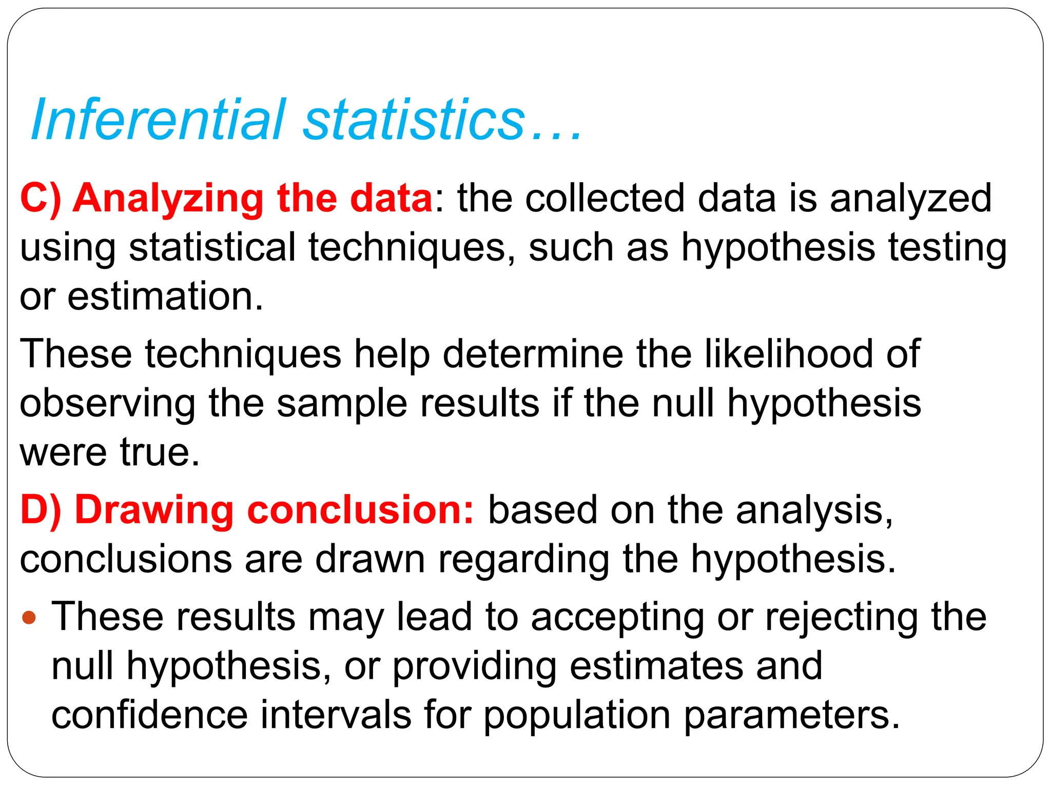 Inferential statistics…
C) Analyzing the data: the collected data is analyzed
using statistical techniques, such as hypothesis testing
or estimation.
These techniques help determine the likelihood of
observing the sample results if the null hypothesis
were true.
D) Drawing conclusion: based on the analysis,
conclusions are drawn regarding the hypothesis.
 These results may lead to accepting or rejecting the
null hypothesis, or providing estimates and
confidence intervals for population parameters.
 