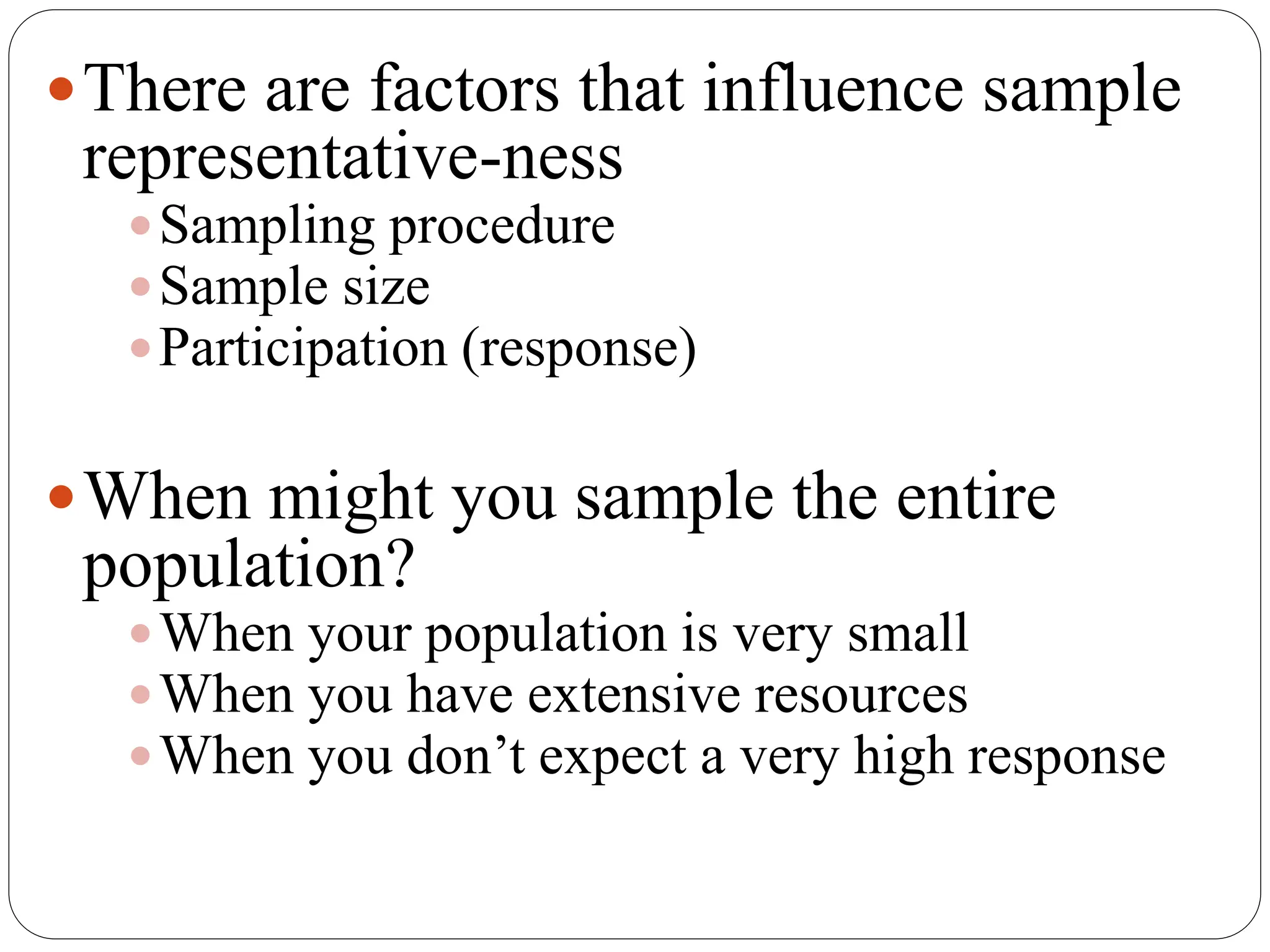 There are factors that influence sample
representative-ness
Sampling procedure
Sample size
Participation (response)
When might you sample the entire
population?
When your population is very small
When you have extensive resources
When you don’t expect a very high response
 
