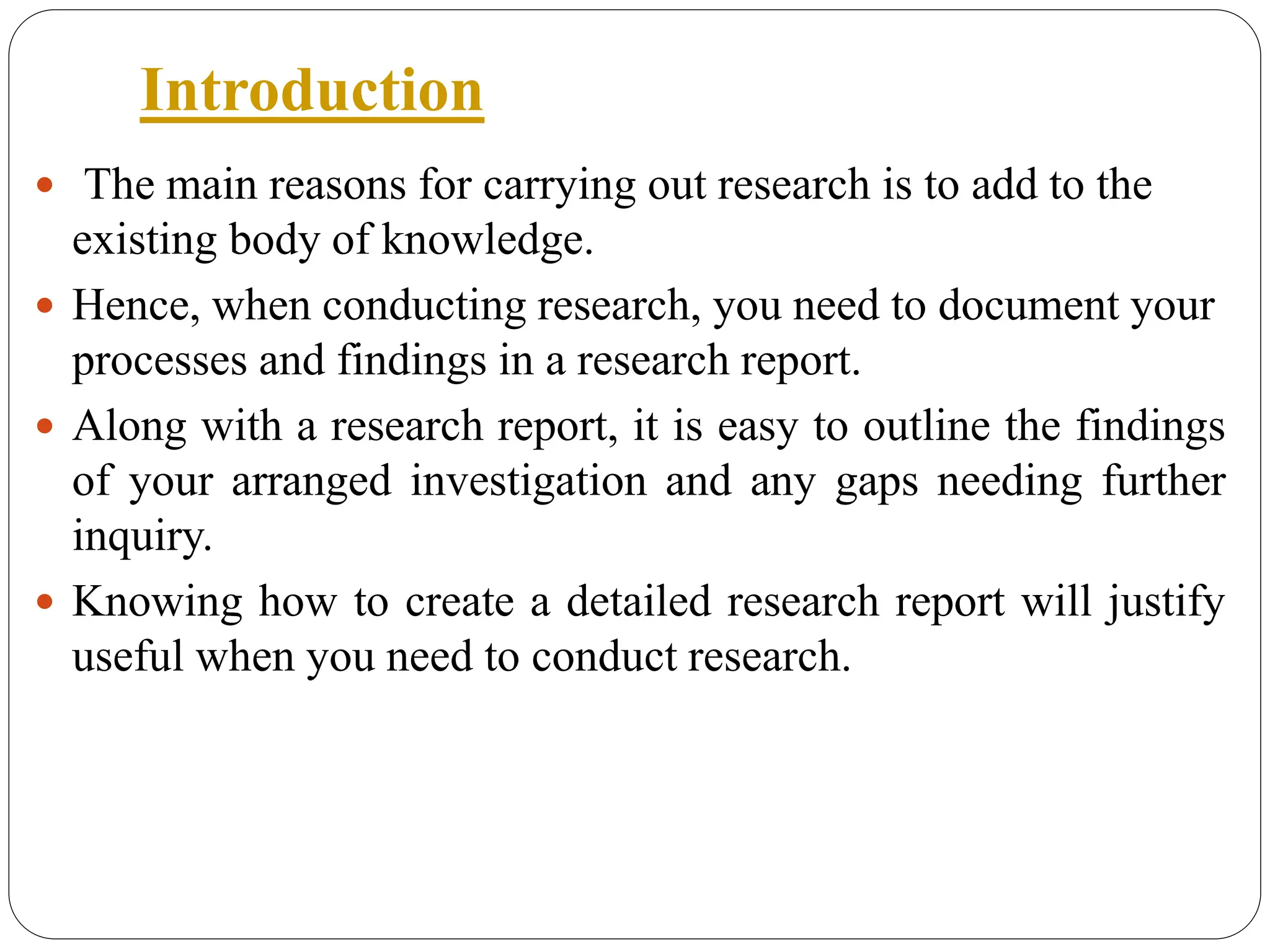 Introduction
 The main reasons for carrying out research is to add to the
existing body of knowledge.
 Hence, when conducting research, you need to document your
processes and findings in a research report.
 Along with a research report, it is easy to outline the findings
of your arranged investigation and any gaps needing further
inquiry.
 Knowing how to create a detailed research report will justify
useful when you need to conduct research.
 