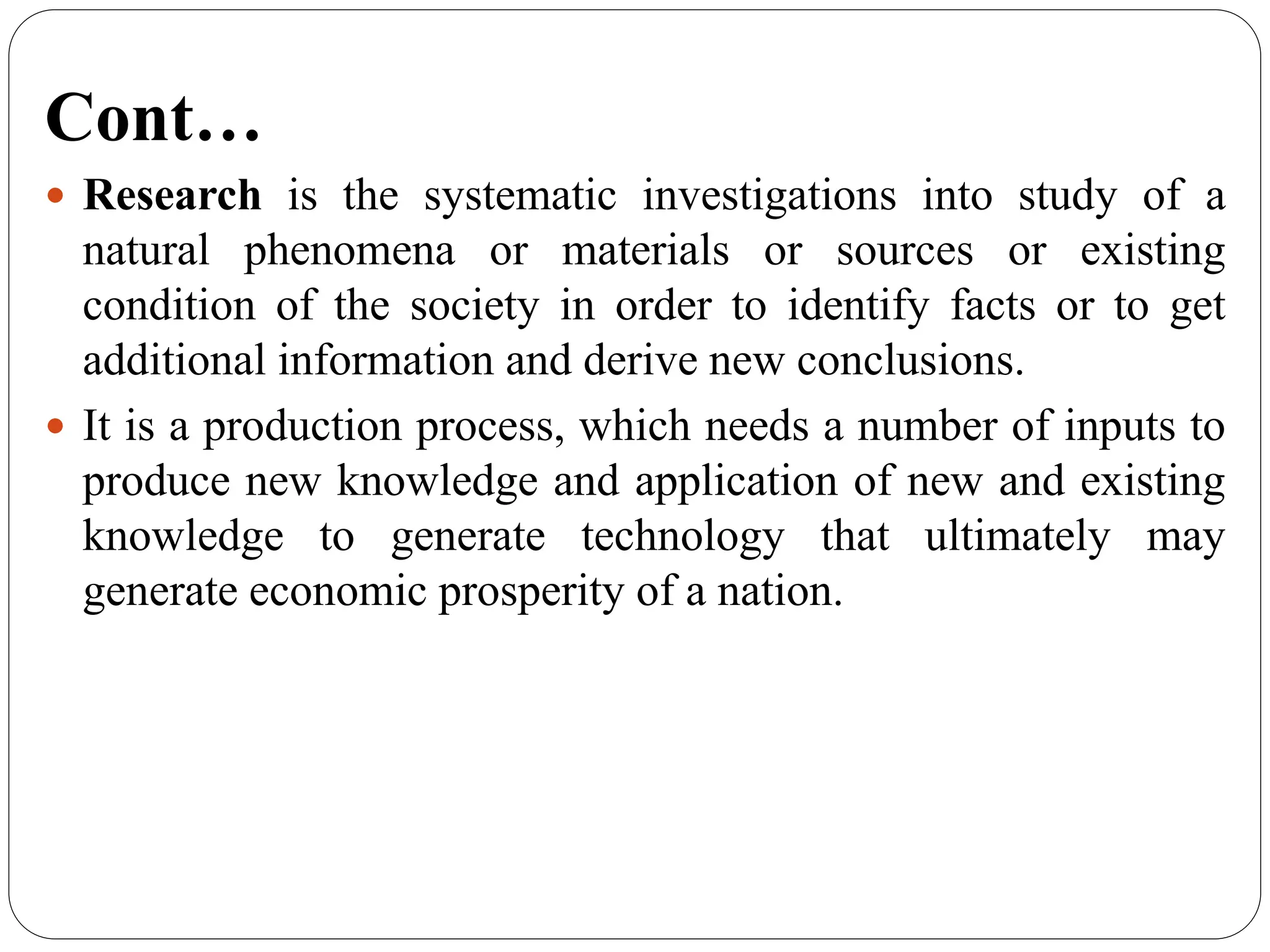 Cont…
 Research is the systematic investigations into study of a
natural phenomena or materials or sources or existing
condition of the society in order to identify facts or to get
additional information and derive new conclusions.
 It is a production process, which needs a number of inputs to
produce new knowledge and application of new and existing
knowledge to generate technology that ultimately may
generate economic prosperity of a nation.
 