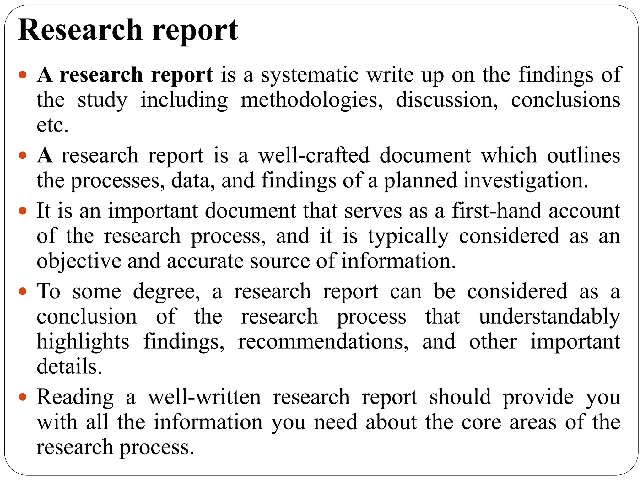 Research report
 A research report is a systematic write up on the findings of
the study including methodologies, discussion, conclusions
etc.
 A research report is a well-crafted document which outlines
the processes, data, and findings of a planned investigation.
 It is an important document that serves as a first-hand account
of the research process, and it is typically considered as an
objective and accurate source of information.
 To some degree, a research report can be considered as a
conclusion of the research process that understandably
highlights findings, recommendations, and other important
details.
 Reading a well-written research report should provide you
with all the information you need about the core areas of the
research process.
 