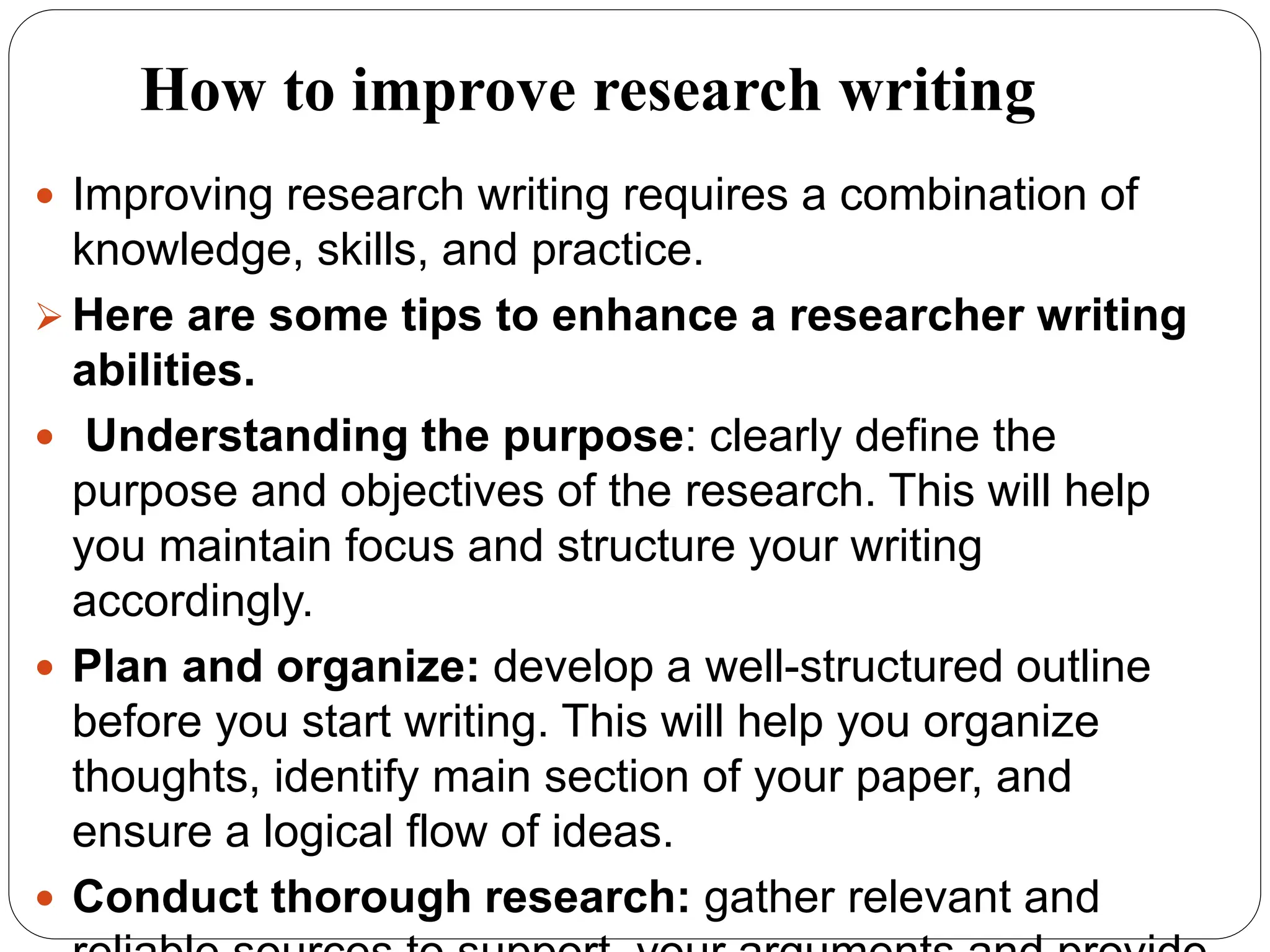 How to improve research writing
 Improving research writing requires a combination of
knowledge, skills, and practice.
 Here are some tips to enhance a researcher writing
abilities.
 Understanding the purpose: clearly define the
purpose and objectives of the research. This will help
you maintain focus and structure your writing
accordingly.
 Plan and organize: develop a well-structured outline
before you start writing. This will help you organize
thoughts, identify main section of your paper, and
ensure a logical flow of ideas.
 Conduct thorough research: gather relevant and
 