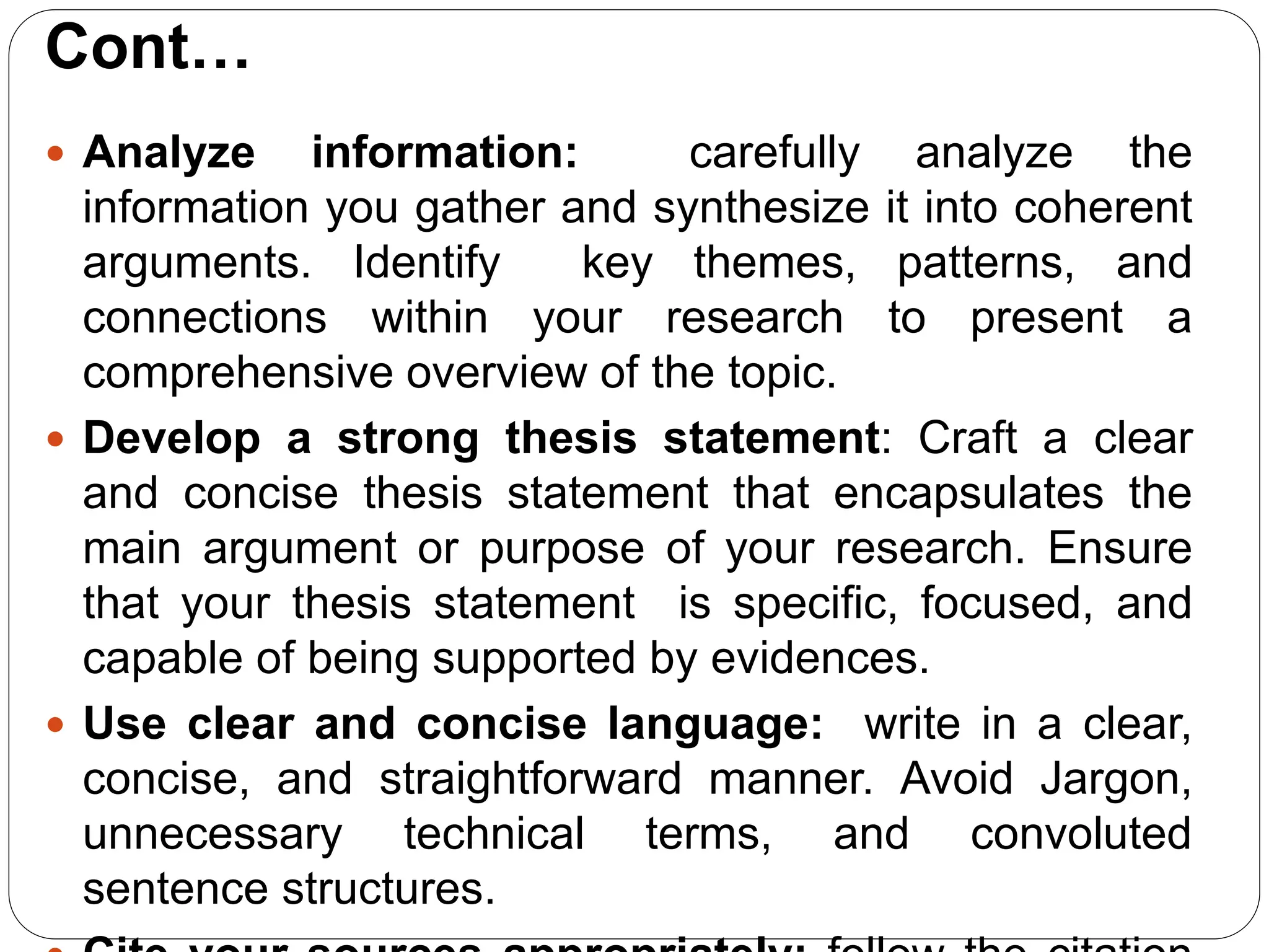 Cont…
 Analyze information: carefully analyze the
information you gather and synthesize it into coherent
arguments. Identify key themes, patterns, and
connections within your research to present a
comprehensive overview of the topic.
 Develop a strong thesis statement: Craft a clear
and concise thesis statement that encapsulates the
main argument or purpose of your research. Ensure
that your thesis statement is specific, focused, and
capable of being supported by evidences.
 Use clear and concise language: write in a clear,
concise, and straightforward manner. Avoid Jargon,
unnecessary technical terms, and convoluted
sentence structures.
 