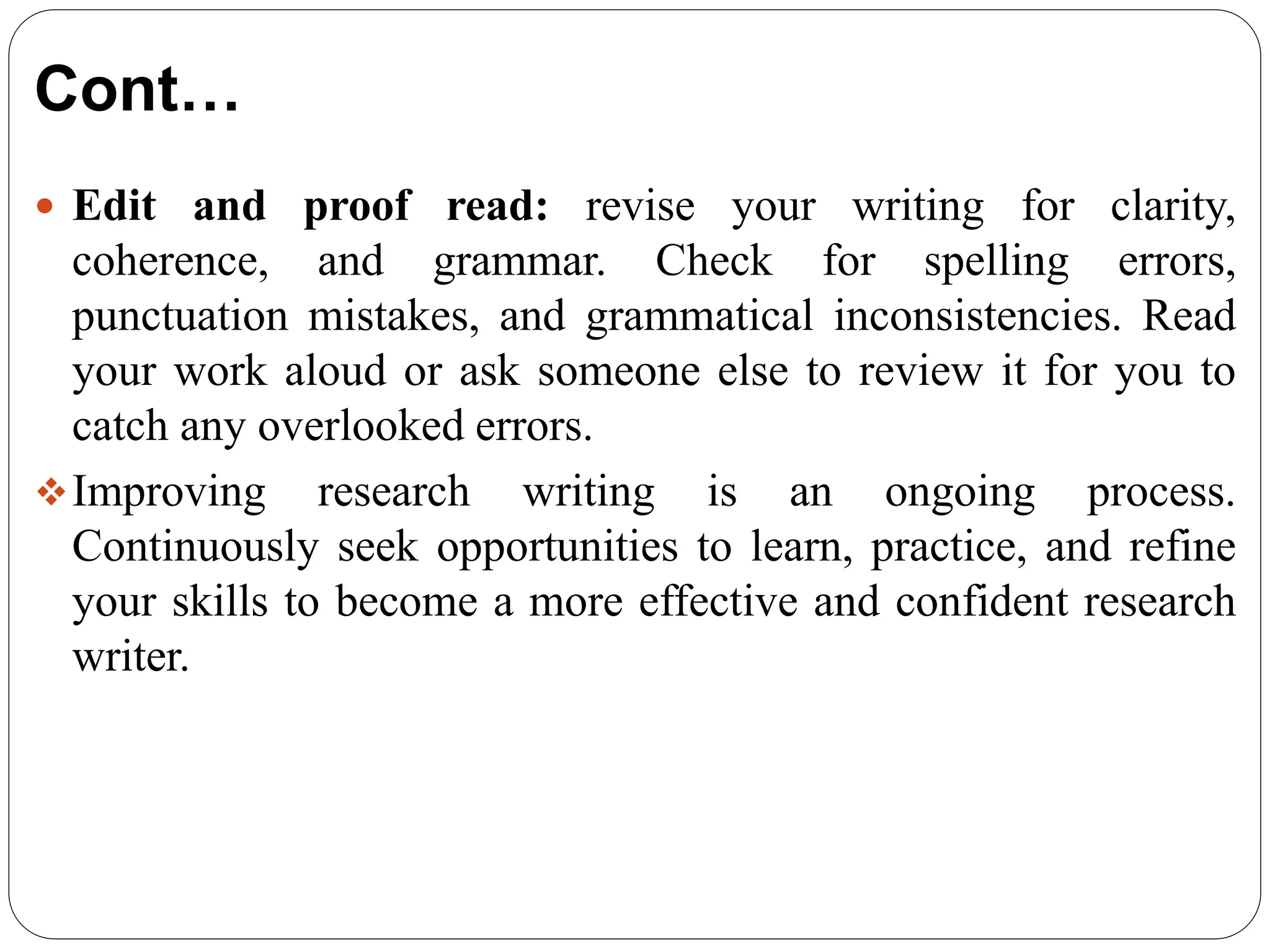 Cont…
 Edit and proof read: revise your writing for clarity,
coherence, and grammar. Check for spelling errors,
punctuation mistakes, and grammatical inconsistencies. Read
your work aloud or ask someone else to review it for you to
catch any overlooked errors.
Improving research writing is an ongoing process.
Continuously seek opportunities to learn, practice, and refine
your skills to become a more effective and confident research
writer.
 