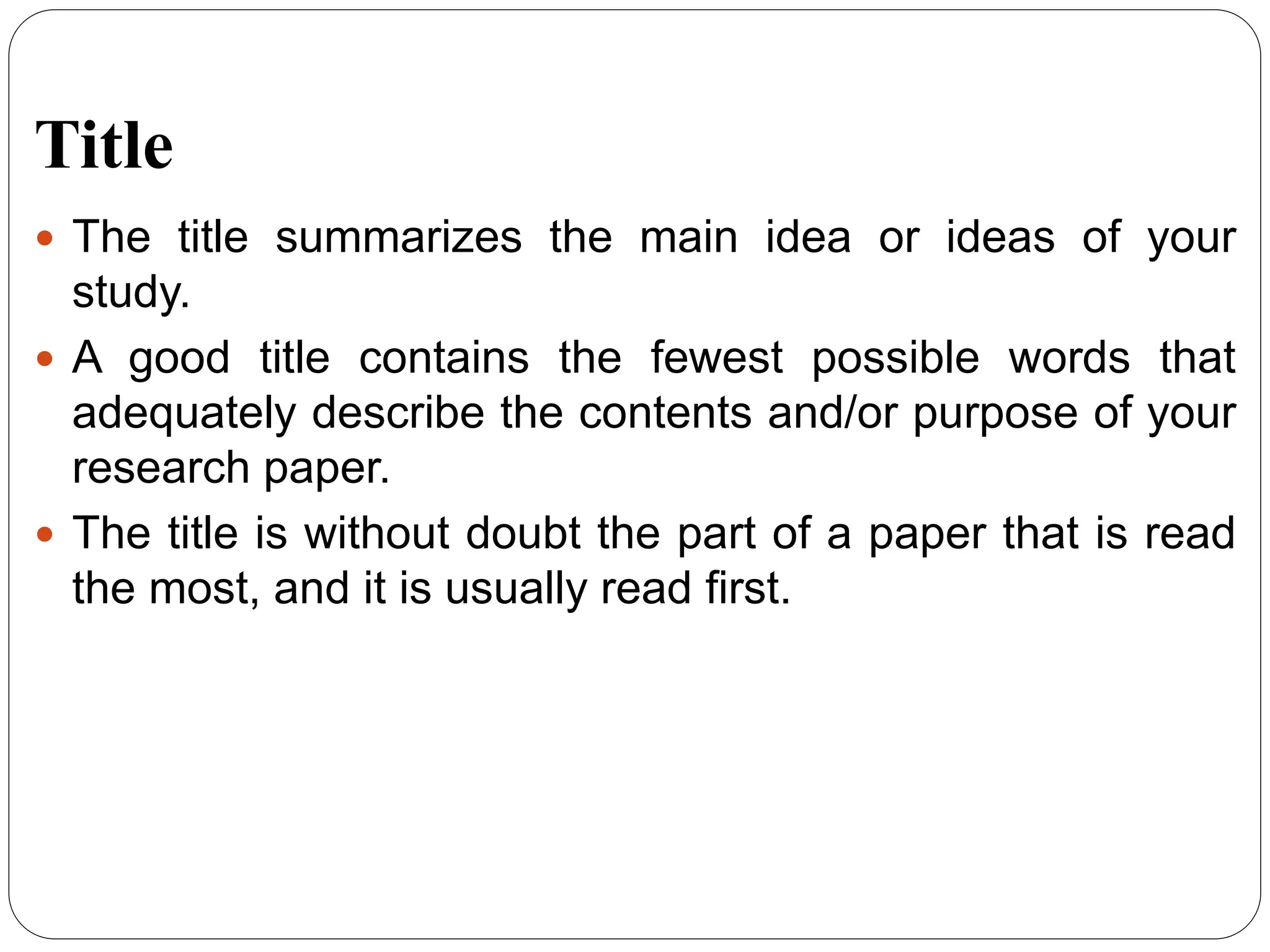 Title
 The title summarizes the main idea or ideas of your
study.
 A good title contains the fewest possible words that
adequately describe the contents and/or purpose of your
research paper.
 The title is without doubt the part of a paper that is read
the most, and it is usually read first.
 